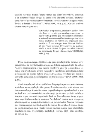 101
8 – Poética dos espaços naturais: a literatura em contato com a biologia
quando os outros alunos, “abandonando seu olhar ‘ortopédico’”, começam
a ler os textos de seus colegas tal como fosse um texto literário, “adotando
uma atenção estética suscetível de tornar a intenção artística singular mani-
festada e de fazê-la frutificar” (TAUVERON, 2014, p. 85). Calkins também
chama atenção para isso:
Articulando a experiência, chamamos direitos sobre
elas. Escrever permite que transformemos o caos em
algo bonito, permite que emolduremos momentos
selecionados em nossas vidas, faz com que descubra-
mos e celebremos os padrões que organizam nossa
existência. É por isto que Anne Morrow Lindber-
gh diz: “Devo escrever. Devo escrever de qualquer
modo. A escrita é mais do que a vida: ela é a tomada
de consciência de que estamos vivos” (CALKINS,
1989, p. 15).
Dessa maneira, surge a hipótese: a de que o estudante é tão capaz de viver
experiências da escrita literária quanto da leitura, depreendendo de ambas
“saberes pragmáticos (por que e como envolver o leitor no jogo do texto, so-
licitar seu investimento afetivo e cognitivo, suscitar sua conivência cultural
e sua adesão ao mundo fictício criado?...)” e, ainda, “produzir eles mesmos
um texto que demanda ‘que alguém o ajude a funcionar’” (TUVERON, 2014,
p. 86).
Ainda em relação à leitura cuidadosa dos próprios poemas, o sentido que
se atribuiu a essa produção foi expresso de várias maneiras pelos alunos, mas
destaco aquele que transmitiu maior importância para o produto final: a sen-
sação de um processo criativo parecia congregar-se a um produto mais bem
acabado e, por isso, mais importante. Pode-se dizer, aliás, que talvez se pen-
sasse que, finalmente, havia saído um “verdadeiro” poema, uma vez que os
alunos sugeriram uma publicação impressa para os textos. Assim, a exposição
dos poemas em um evento da escola foi motivo de orgulho. A postura diante
da escrita modificou-se: a relação com as palavras ganhou mais intensidade,
mas também mais preocupação e cuidado. E – por que não? – mais sabedoria
ao explorá-las.
 