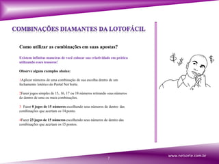Como utilizar as combinações em suas apostas?
Existem infinitas maneiras de você colocar sua criatividade em prática
utilizando esses tesouros!
Observe alguns exemplos abaixo:
1Aplicar números de uma combinação de sua escolha dentro de um
fechamento lotérico do Portal Net Sorte.
2Fazer jogos simples de 15, 16, 17 ou 18 números retirando seus números
de dentro de uma ou mais combinações.
3 Fazer 8 jogos de 15 números escolhendo seus números de dentro das
combinações que acertam os 14 ponto.
4Fazer 23 jogos de 15 números escolhendo seus números de dentro das
combinações que acertam os 15 pontos.
7
www.netsorte.com.br
 
