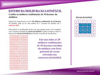 Confira as melhores combinações de 10 dezenas da
moldura: Retrato da lotofácil
Separei em especial para você as 20 melhores combinações de 10 dezenas
da moldura, onde eu fiz uma análise do 1º concurso da lotofácil até o
concurso 1631.
Para utilizar as combinações abaixo em suas apostas, basta você completar
com 5 dezenas retirando do retrato da lotofácil. Confira na figura ao lado as
dezenas do retrato da lotofácil para facilitar a escolha de suas dezenas.
01,03,04,05,06,11,15,20,23,24
01,02,03,05,06,11,15,20,24,25
01,02,03,05,06,10,15,20,24,25
01,02,03,04,05,11,20,23,24,25
02,03,05,11,15,16,22,23,24,25
02,03,04,05,11,15,21,22,24,25
01,02,03,05,06,11,15,22,23,24
01,02,03,04,05,10,11,15,20,22
01,02,03,04,05,11,15,20,24,25
02,05,10,11,15,20,21,23,24,25
03,04,06,10,11,20,21,22,23,25
01,02,03,05,11,15,20,23,24,25
01,02,03,04,05,06,11,20,23,24
01,02,03,05,10,11,20,23,24,25
01,02,03,04,05,06,11,15,20,24
01,02,03,04,05,06,11,15,20,22
01,02,03,05,06,11,20,23,24,25
01,02,03,05,06,11,15,23,24,25
01,02,03,04,05,06,10,15,22,25
01,02,03,04,06,16,21,22,24,25
Em suas mãos as 20
melhores combinações
de 10 dezenas extraídas
da moldura com forte
potencial de serem
sorteadas nos
concursos da lotofácil
16
www.netsorte.com.br
 