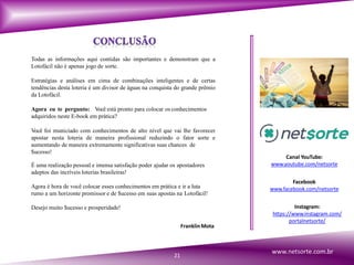 Todas as informações aqui contidas são importantes e demonstram que a
Lotofácil não é apenas jogo de sorte.
Estratégias e análises em cima de combinações inteligentes e de certas
tendências desta loteria é um divisor de águas na conquista do grande prêmio
da Lotofácil.
Agora eu te pergunto: Você está pronto para colocar os conhecimentos
adquiridos neste E-book em prática?
Você foi municiado com conhecimentos de alto nível que vai lhe favorecer
apostar nesta loteria de maneira profissional reduzindo o fator sorte e
aumentando de maneira extremamente significativas suas chances de
$ucesso!
É uma realização pessoal e imensa satisfação poder ajudar os apostadores
adeptos das incríveis loterias brasileiras!
Agora é hora de você colocar esses conhecimentos em prática e ir a luta
rumo a um horizonte promissor e de $ucesso em suas apostas na Lotofácil!
Desejo muito $ucesso e prosperidade!
21
FranklinMota
Canal YouTube:
www.youtube.com/netsorte
Facebook
www.facebook.com/netsorte
Instagram:
https://www.instagram.com/
portalnetsorte/
www.netsorte.com.br
 
