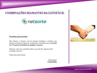 Parabéns pela decisão!
Meu objetivo é orientar você de maneira inteligente a escolher suas
dezenas retirando de dentro de combinações vencedoras que já acertam
14 e 15 pontos da lotofácil em qualquer concurso.
Municiar você com conteúdos práticos que irão lhe capacitar obter
resultados incríveis!
Tenha uma ótima leitura!
Forteabraço!
FranklinMota
www.netsorte.com.br
 