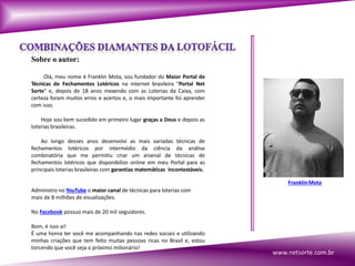 Sobre o autor:
Olá, meu nome é Franklin Mota, sou fundador do Maior Portal de
Técnicas de Fechamentos Lotéricos na internet brasileira "Portal Net
Sorte" e, depois de 18 anos mexendo com as Loterias da Caixa, com
certeza foram muitos erros e acertos e, o mais importante foi aprender
com isso.
Hoje sou bem sucedido em primeiro lugar graças a Deus e depois as
loterias brasileiras.
Ao longo desses anos desenvolvi as mais variadas técnicas de
fechamentos lotéricos por intermédio da ciência da análise
combinatória que me permitiu criar um arsenal de técnicas de
fechamentos lotéricos que disponibilizo online em meu Portal para as
principais loterias brasileiras com garantias matemáticas incontestáveis.
Administro no YouTube o maior canal de técnicas para loterias com
mais de 8 milhões de visualizações.
No Facebook possuo mais de 20 mil seguidores.
Bom, é isso ai!
É uma honra ter você me acompanhando nas redes sociais e utilizando
minhas criações que tem feito muitas pessoas ricas no Brasil e, estou
torcendo que você seja o próximo milionário!
FranklinMota
www.netsorte.com.br
 
