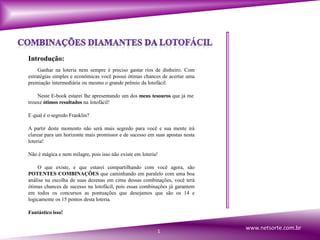 Introdução:
Ganhar na loteria nem sempre é preciso gastar rios de dinheiro. Com
estratégias simples e econômicas você possui ótimas chances de acertar uma
premiação intermediária ou mesmo o grande prêmio da lotofácil.
Neste E-book estarei lhe apresentando um dos meus tesouros que já me
trouxe ótimos resultados na lotofácil!
E qual é o segredo Franklin?
A partir deste momento não será mais segredo para você e sua mente irá
clarear para um horizonte mais promissor e de sucesso em suas apostas nesta
loteria!
Não é mágica e nem milagre, pois isso não existe em loteria!
O que existe, e que estarei compartilhando com você agora, são
POTENTES COMBINAÇÕES que caminhando em paralelo com uma boa
análise na escolha de suas dezenas em cima dessas combinações, você terá
ótimas chances de sucesso na lotofácil, pois essas combinações já garantem
em todos os concursos as pontuações que desejamos que são os 14 e
logicamente os 15 pontos desta loteria.
Fantástico isso!
1
www.netsorte.com.br
 
