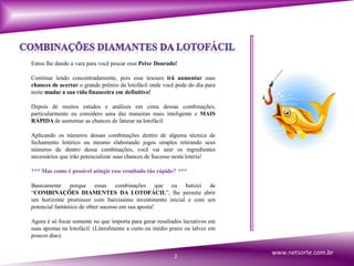Estou lhe dando a vara para você pescar esse Peixe Dourado!
Continue lendo concentradamente, pois esse tesouro irá aumentar suas
chances de acertar o grande prêmio da lotofácil onde você pode do dia para
noite mudar a sua vida financeira em definitivo!
Depois de muitos estudos e análises em cima dessas combinações,
particularmente eu considero uma das maneiras mais inteligente e MAIS
RÁPIDA de aumentar as chances de faturar na lotofácil.
Aplicando os números dessas combinações dentro de alguma técnica de
fechamento lotérico ou mesmo elaborando jogos simples retirando seus
números de dentro dessa combinações, você vai unir os ingredientes
necessários que irão potencializar suas chances de $ucesso nesta loteria!
*** Mas como é possível atingir esse resultado tão rápido? ***
Basicamente porque essas combinações que eu batizei de
“COMBINAÇÕES DIAMENTES DA LOTOFÁCIL”, lhe permite abrir
um horizonte promissor com baixíssimo investimento inicial e com um
potencial fantástico de obter sucesso em sua aposta!
Agora é só focar somente no que importa para gerar resultados lucrativos em
suas apostas na lotofácil. (Literalmente a curto ou médio prazo ou talvez em
poucos dias).
2
www.netsorte.com.br
 