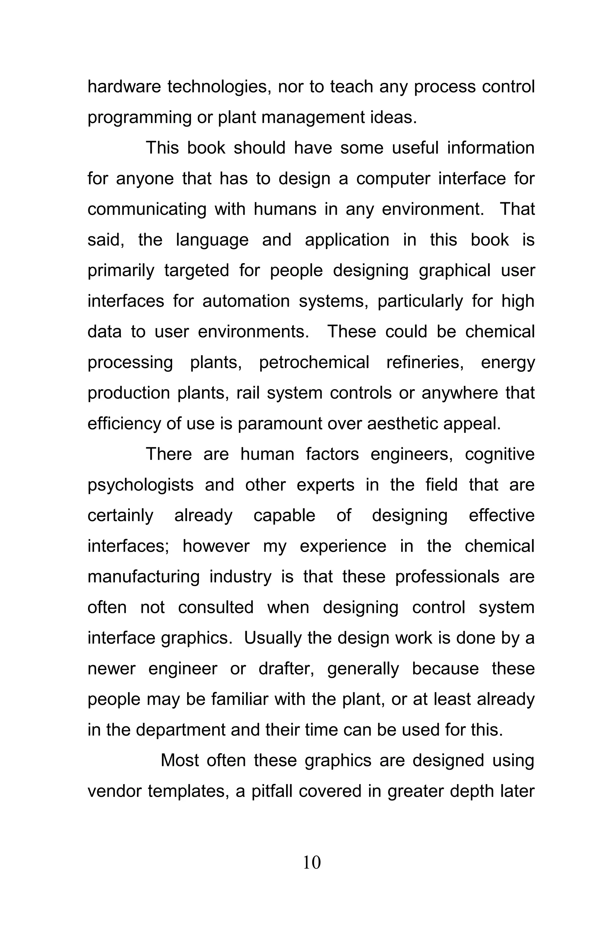 hardware technologies, nor to teach any process control
programming or plant management ideas.
       This book should have some useful information
for anyone that has to design a computer interface for
communicating with humans in any environment. That
said, the language and application in this book is
primarily targeted for people designing graphical user
interfaces for automation systems, particularly for high
data to user environments. These could be chemical
processing plants, petrochemical refineries, energy
production plants, rail system controls or anywhere that
efficiency of use is paramount over aesthetic appeal.
       There are human factors engineers, cognitive
psychologists and other experts in the field that are
certainly    already   capable   of   designing   effective
interfaces; however my experience in the chemical
manufacturing industry is that these professionals are
often not consulted when designing control system
interface graphics. Usually the design work is done by a
newer engineer or drafter, generally because these
people may be familiar with the plant, or at least already
in the department and their time can be used for this.
            Most often these graphics are designed using
vendor templates, a pitfall covered in greater depth later



                            10
 