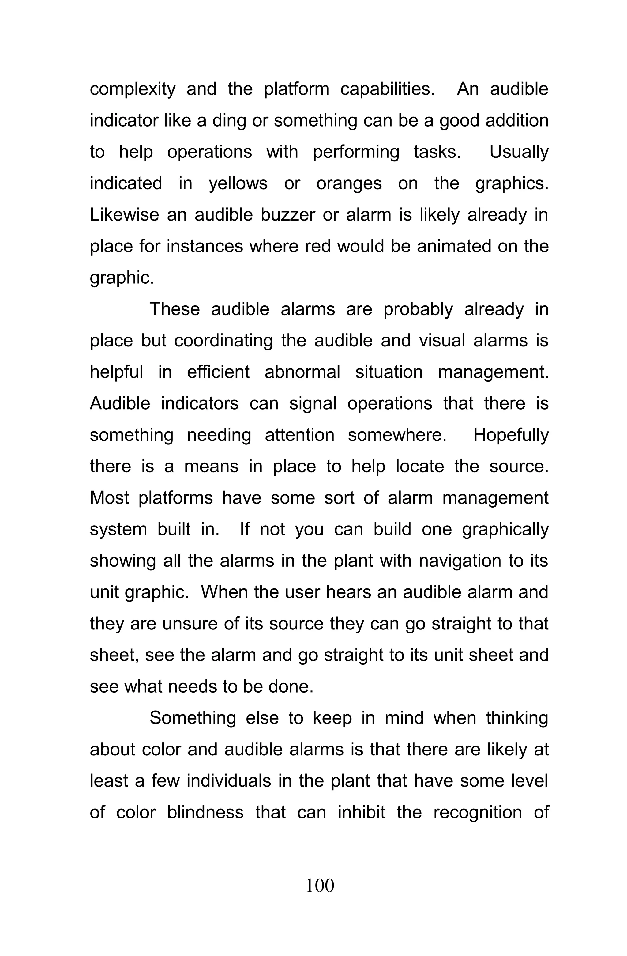 complexity and the platform capabilities.     An audible
indicator like a ding or something can be a good addition
to help operations with performing tasks.         Usually
indicated in yellows or oranges on the graphics.
Likewise an audible buzzer or alarm is likely already in
place for instances where red would be animated on the
graphic.
       These audible alarms are probably already in
place but coordinating the audible and visual alarms is
helpful in efficient abnormal situation management.
Audible indicators can signal operations that there is
something needing attention somewhere.          Hopefully
there is a means in place to help locate the source.
Most platforms have some sort of alarm management
system built in.   If not you can build one graphically
showing all the alarms in the plant with navigation to its
unit graphic. When the user hears an audible alarm and
they are unsure of its source they can go straight to that
sheet, see the alarm and go straight to its unit sheet and
see what needs to be done.
       Something else to keep in mind when thinking
about color and audible alarms is that there are likely at
least a few individuals in the plant that have some level
of color blindness that can inhibit the recognition of



                           100
 