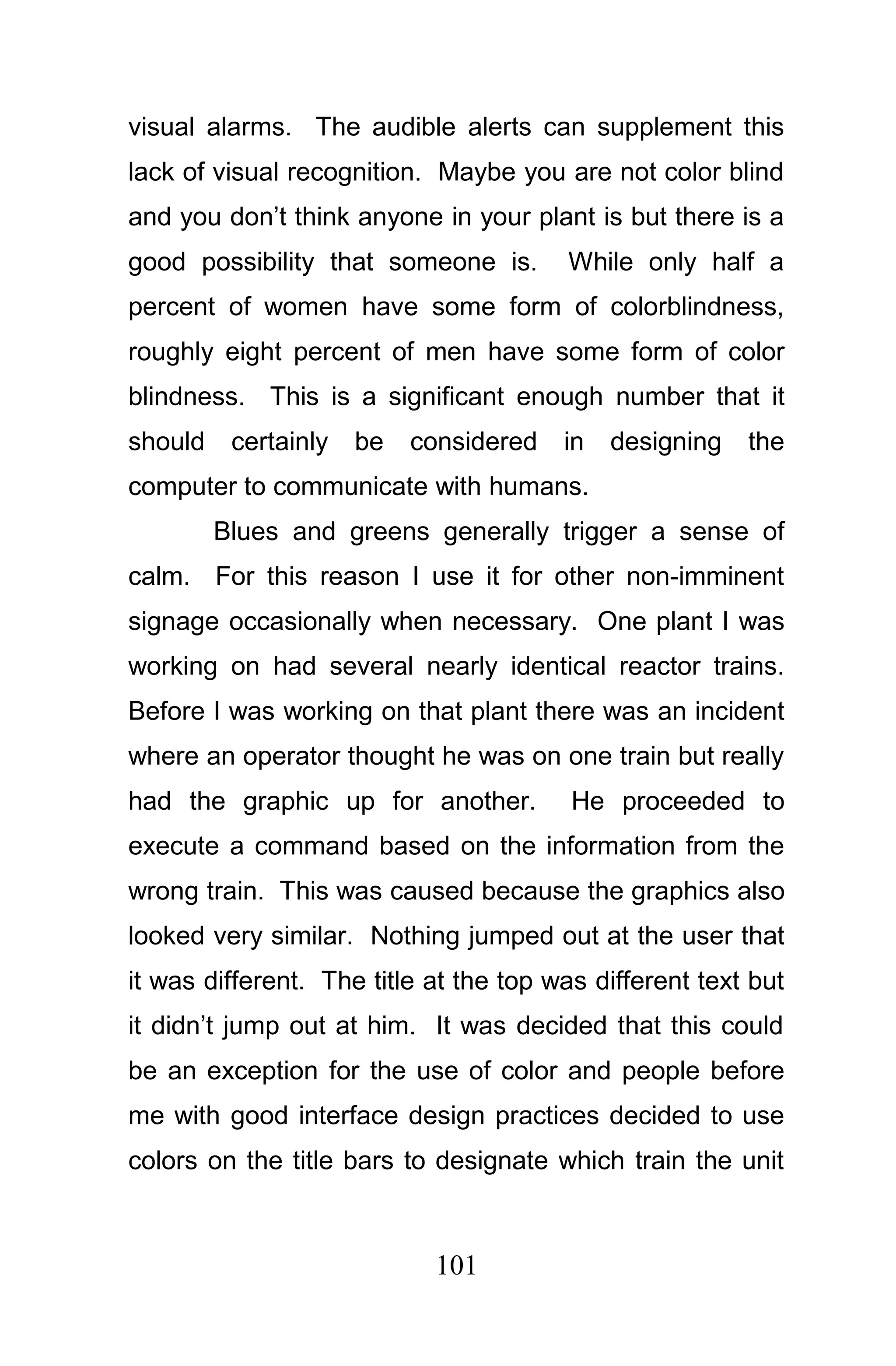 visual alarms. The audible alerts can supplement this
lack of visual recognition. Maybe you are not color blind
and you don’t think anyone in your plant is but there is a
good possibility that someone is.       While only half a
percent of women have some form of colorblindness,
roughly eight percent of men have some form of color
blindness. This is a significant enough number that it
should    certainly   be   considered   in   designing   the
computer to communicate with humans.
         Blues and greens generally trigger a sense of
calm. For this reason I use it for other non-imminent
signage occasionally when necessary. One plant I was
working on had several nearly identical reactor trains.
Before I was working on that plant there was an incident
where an operator thought he was on one train but really
had the graphic up for another.          He proceeded to
execute a command based on the information from the
wrong train. This was caused because the graphics also
looked very similar. Nothing jumped out at the user that
it was different. The title at the top was different text but
it didn’t jump out at him. It was decided that this could
be an exception for the use of color and people before
me with good interface design practices decided to use
colors on the title bars to designate which train the unit



                            101
 