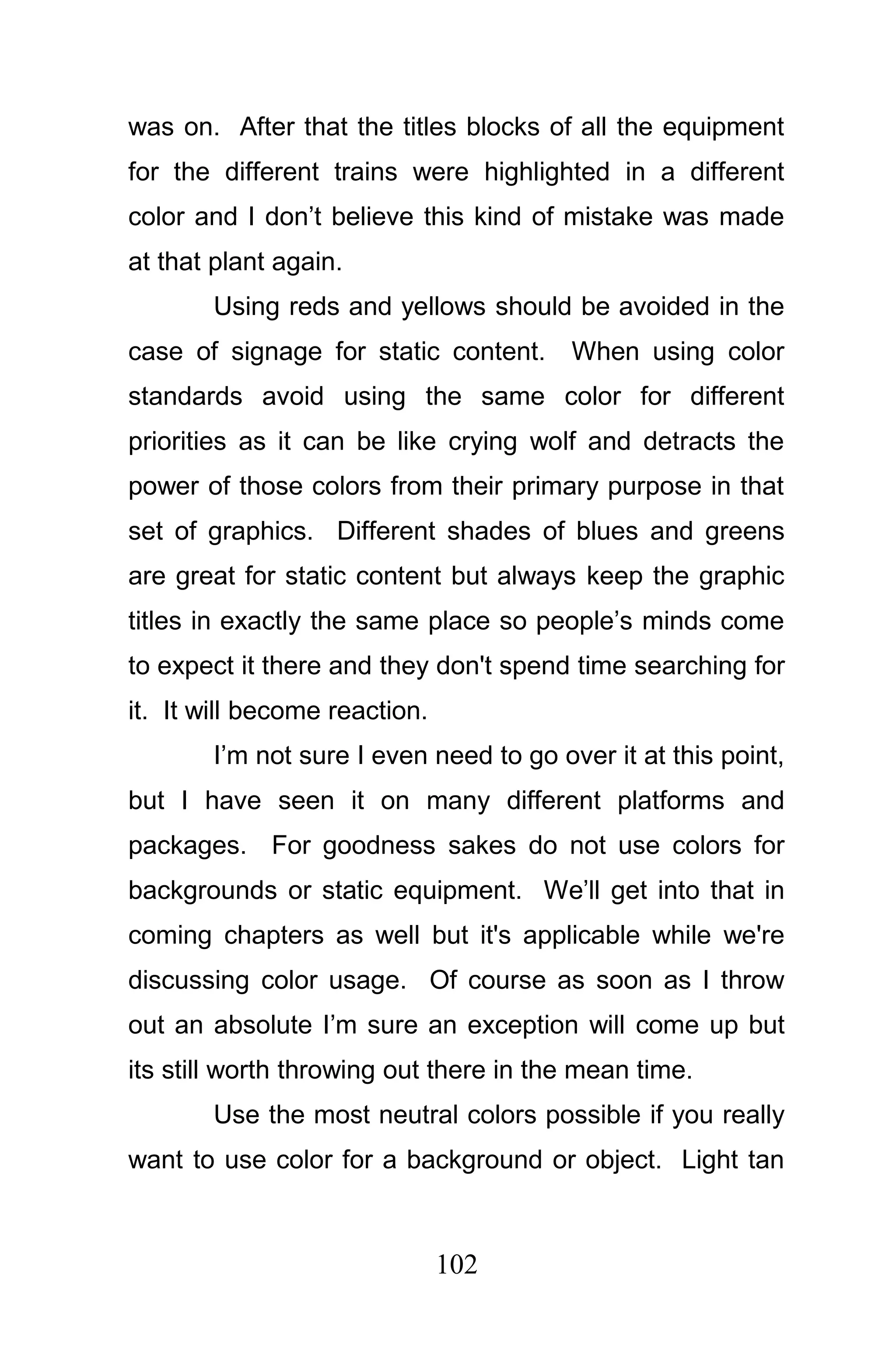 was on. After that the titles blocks of all the equipment
for the different trains were highlighted in a different
color and I don’t believe this kind of mistake was made
at that plant again.
       Using reds and yellows should be avoided in the
case of signage for static content.     When using color
standards avoid using the same color for different
priorities as it can be like crying wolf and detracts the
power of those colors from their primary purpose in that
set of graphics. Different shades of blues and greens
are great for static content but always keep the graphic
titles in exactly the same place so people’s minds come
to expect it there and they don't spend time searching for
it. It will become reaction.
       I’m not sure I even need to go over it at this point,
but I have seen it on many different platforms and
packages. For goodness sakes do not use colors for
backgrounds or static equipment. We’ll get into that in
coming chapters as well but it's applicable while we're
discussing color usage. Of course as soon as I throw
out an absolute I’m sure an exception will come up but
its still worth throwing out there in the mean time.
       Use the most neutral colors possible if you really
want to use color for a background or object. Light tan



                               102
 