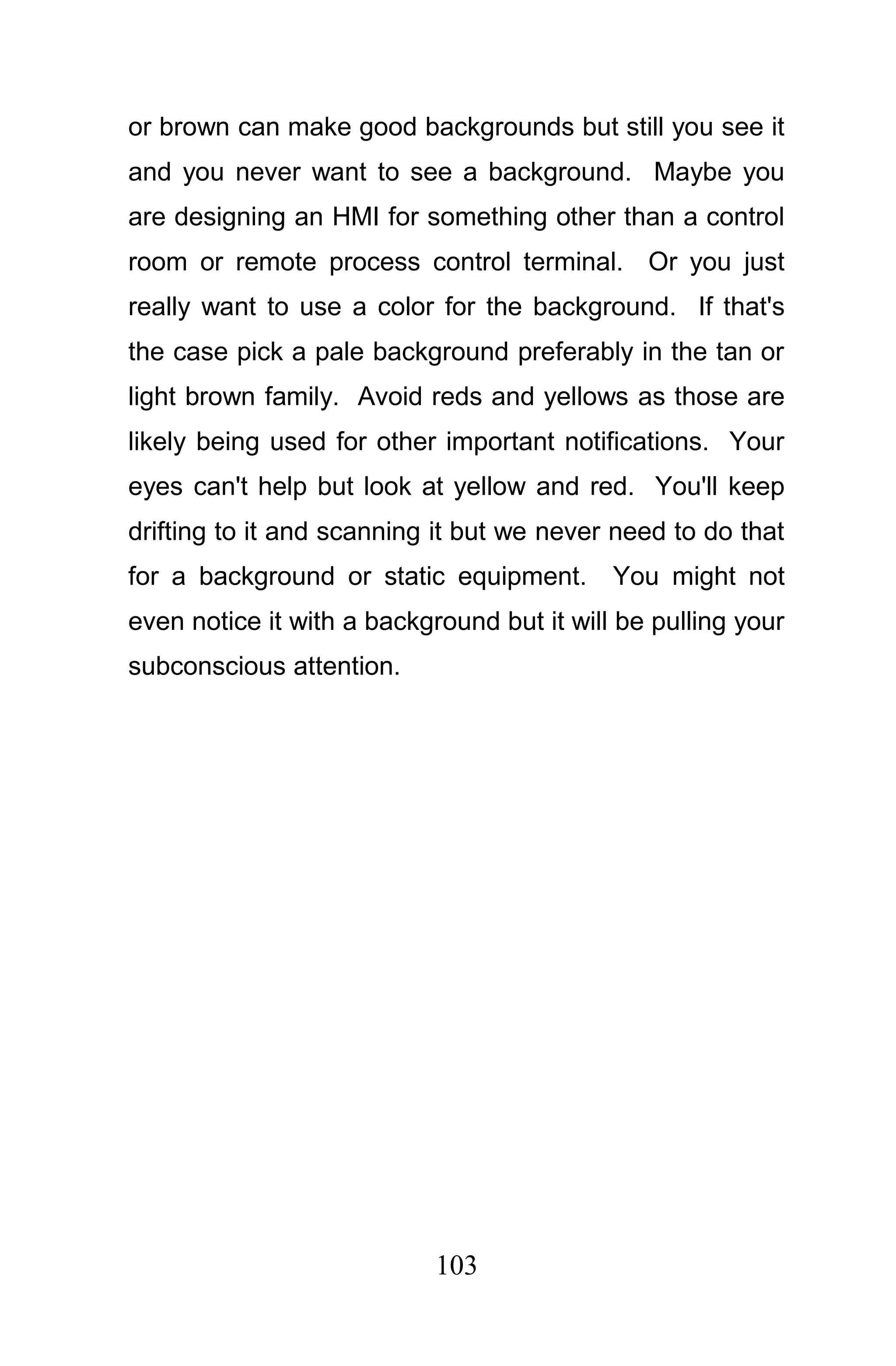 or brown can make good backgrounds but still you see it
and you never want to see a background. Maybe you
are designing an HMI for something other than a control
room or remote process control terminal. Or you just
really want to use a color for the background. If that's
the case pick a pale background preferably in the tan or
light brown family. Avoid reds and yellows as those are
likely being used for other important notifications. Your
eyes can't help but look at yellow and red. You'll keep
drifting to it and scanning it but we never need to do that
for a background or static equipment.       You might not
even notice it with a background but it will be pulling your
subconscious attention.




                            103
 
