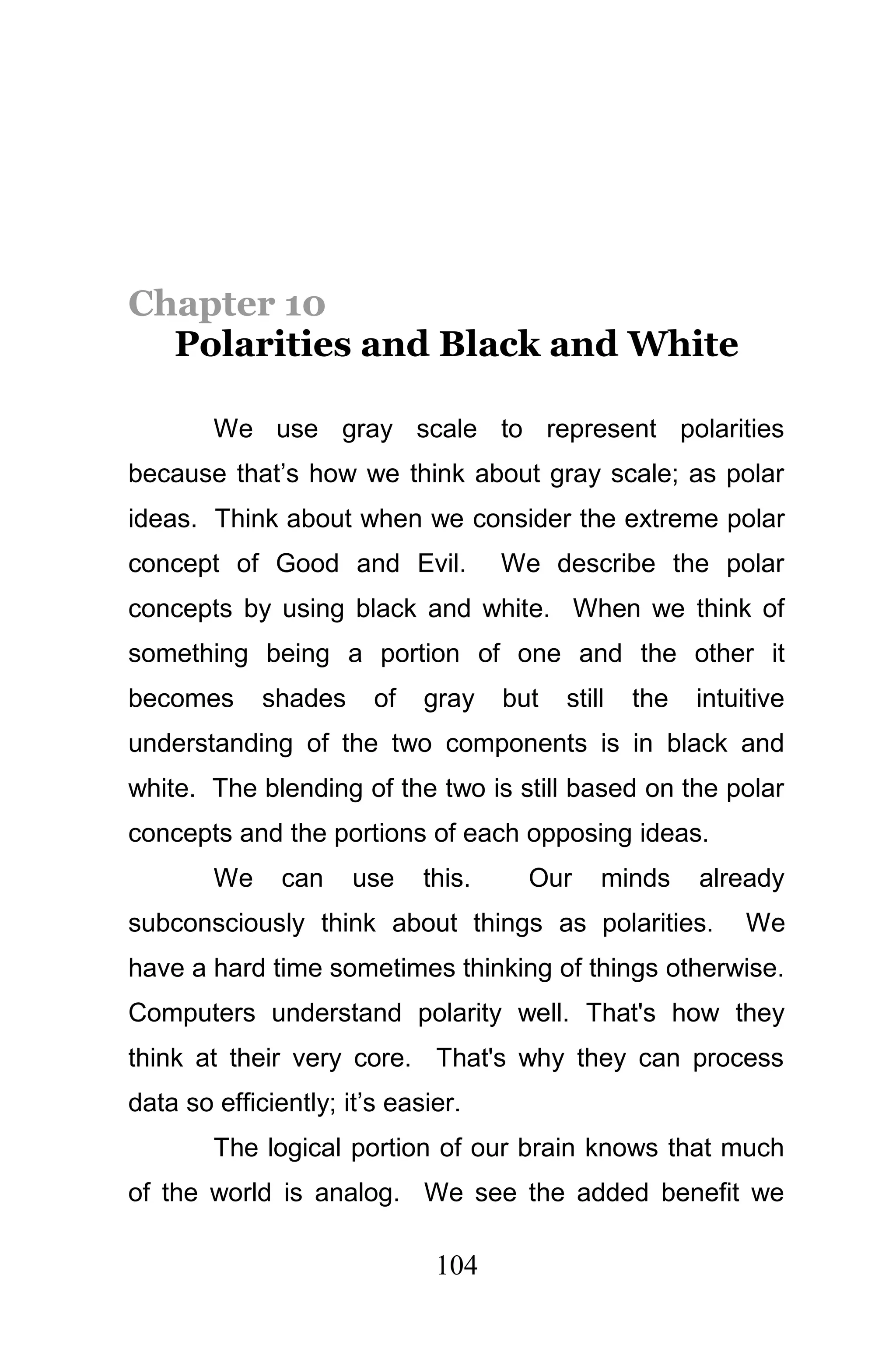 Chapter 10
  Polarities and Black and White

        We use gray scale to represent polarities
because that’s how we think about gray scale; as polar
ideas. Think about when we consider the extreme polar
concept of Good and Evil.            We describe the polar
concepts by using black and white. When we think of
something being a portion of one and the other it
becomes      shades     of   gray    but   still   the   intuitive
understanding of the two components is in black and
white. The blending of the two is still based on the polar
concepts and the portions of each opposing ideas.
        We     can    use    this.     Our     minds     already
subconsciously think about things as polarities.              We
have a hard time sometimes thinking of things otherwise.
Computers understand polarity well. That's how they
think at their very core. That's why they can process
data so efficiently; it’s easier.
        The logical portion of our brain knows that much
of the world is analog. We see the added benefit we

                              104
 