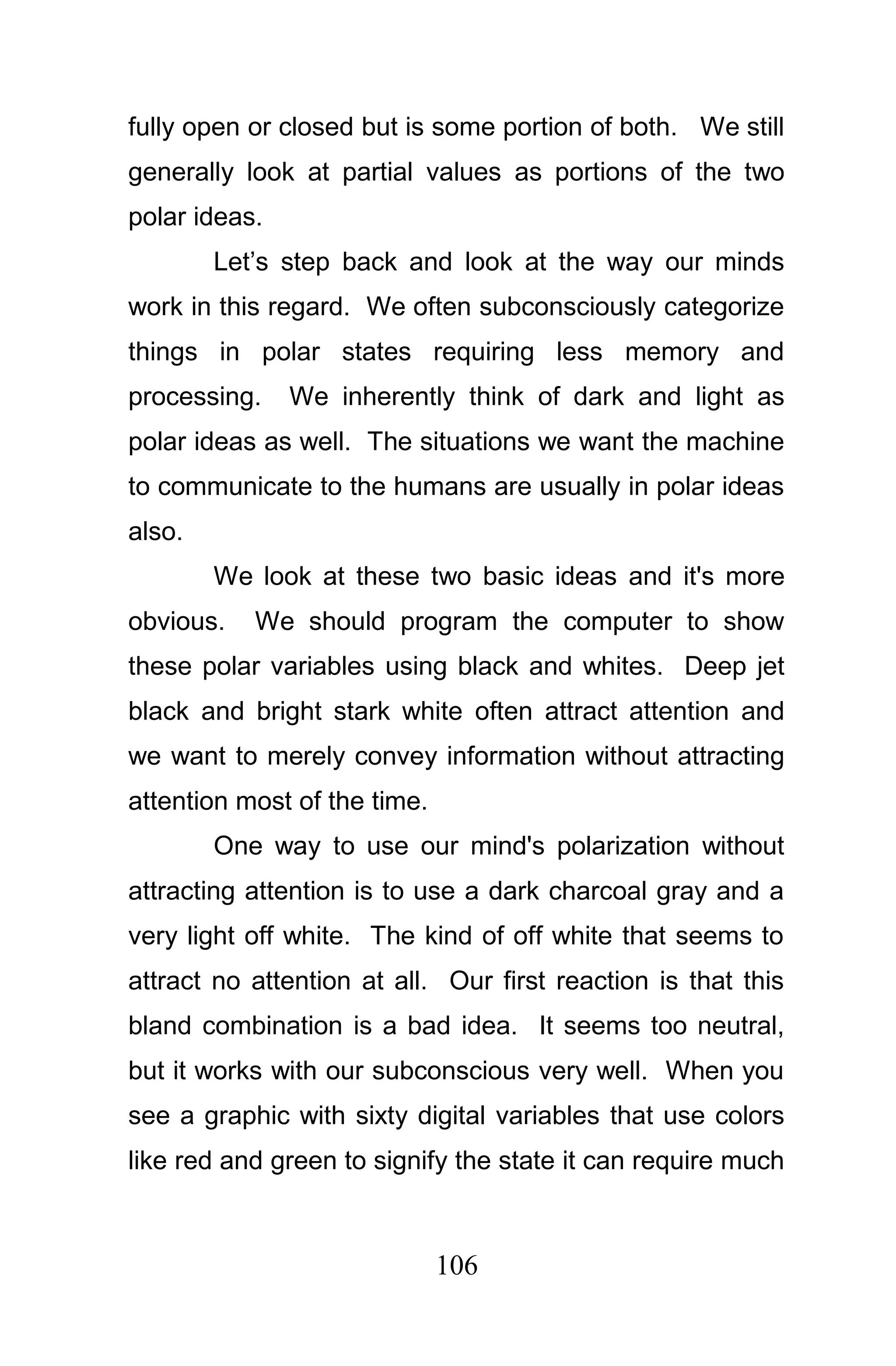 fully open or closed but is some portion of both. We still
generally look at partial values as portions of the two
polar ideas.
        Let’s step back and look at the way our minds
work in this regard. We often subconsciously categorize
things in polar states requiring less memory and
processing.    We inherently think of dark and light as
polar ideas as well. The situations we want the machine
to communicate to the humans are usually in polar ideas
also.
        We look at these two basic ideas and it's more
obvious.   We should program the computer to show
these polar variables using black and whites. Deep jet
black and bright stark white often attract attention and
we want to merely convey information without attracting
attention most of the time.
        One way to use our mind's polarization without
attracting attention is to use a dark charcoal gray and a
very light off white. The kind of off white that seems to
attract no attention at all. Our first reaction is that this
bland combination is a bad idea. It seems too neutral,
but it works with our subconscious very well. When you
see a graphic with sixty digital variables that use colors
like red and green to signify the state it can require much



                              106
 