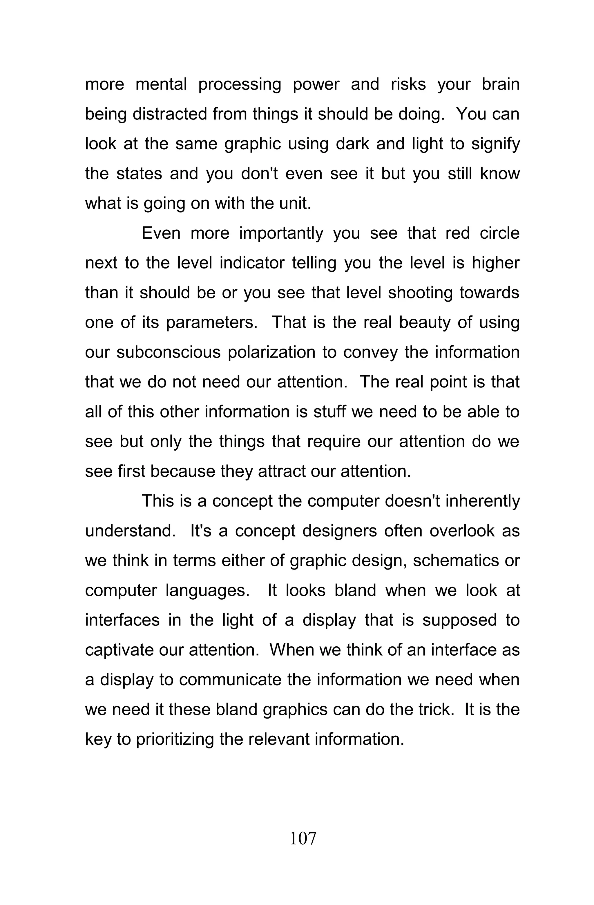 more mental processing power and risks your brain
being distracted from things it should be doing. You can
look at the same graphic using dark and light to signify
the states and you don't even see it but you still know
what is going on with the unit.
       Even more importantly you see that red circle
next to the level indicator telling you the level is higher
than it should be or you see that level shooting towards
one of its parameters. That is the real beauty of using
our subconscious polarization to convey the information
that we do not need our attention. The real point is that
all of this other information is stuff we need to be able to
see but only the things that require our attention do we
see first because they attract our attention.
       This is a concept the computer doesn't inherently
understand. It's a concept designers often overlook as
we think in terms either of graphic design, schematics or
computer languages.      It looks bland when we look at
interfaces in the light of a display that is supposed to
captivate our attention. When we think of an interface as
a display to communicate the information we need when
we need it these bland graphics can do the trick. It is the
key to prioritizing the relevant information.




                            107
 
