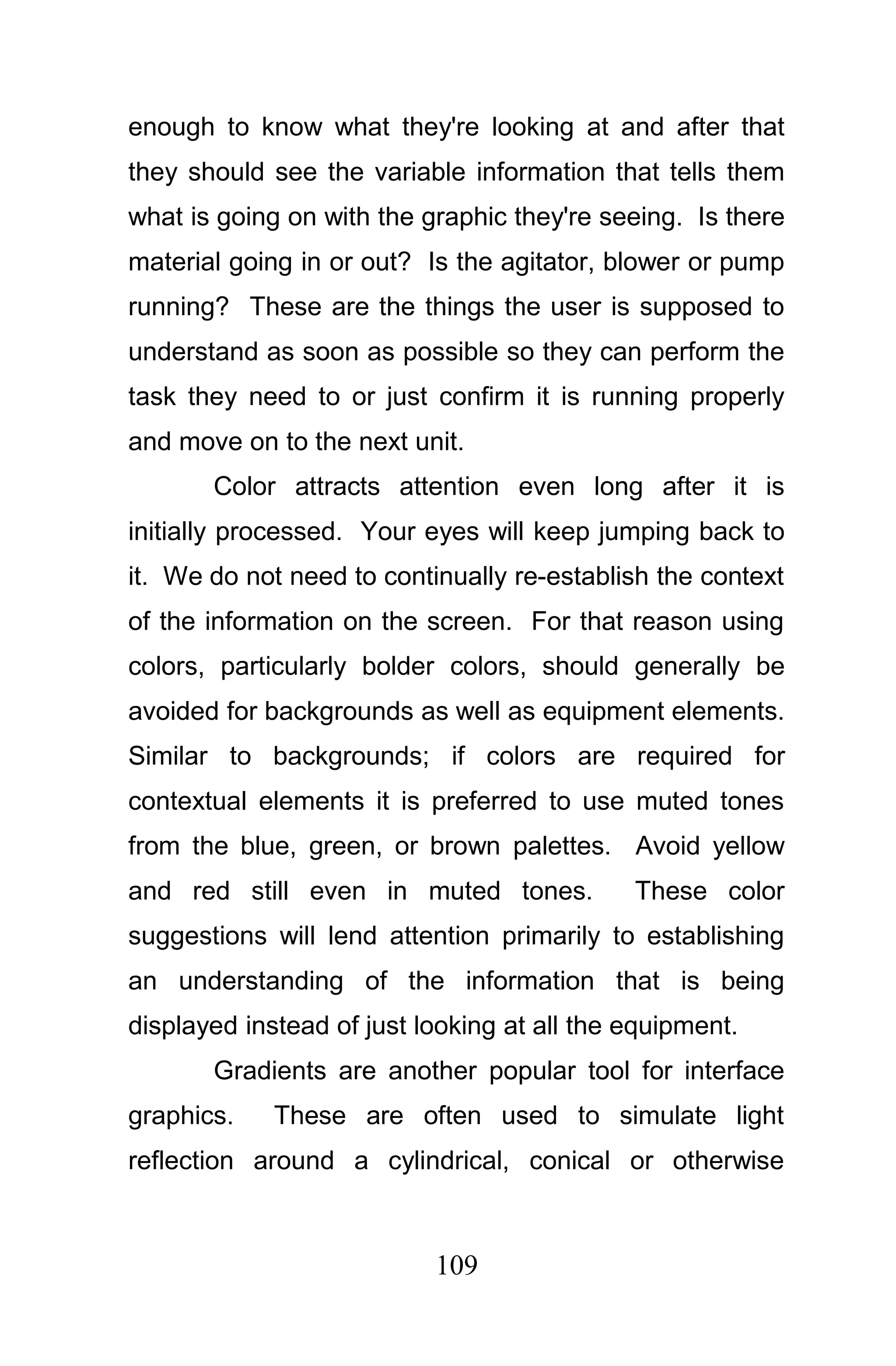 enough to know what they're looking at and after that
they should see the variable information that tells them
what is going on with the graphic they're seeing. Is there
material going in or out? Is the agitator, blower or pump
running? These are the things the user is supposed to
understand as soon as possible so they can perform the
task they need to or just confirm it is running properly
and move on to the next unit.
       Color attracts attention even long after it is
initially processed. Your eyes will keep jumping back to
it. We do not need to continually re-establish the context
of the information on the screen. For that reason using
colors, particularly bolder colors, should generally be
avoided for backgrounds as well as equipment elements.
Similar to backgrounds; if colors are required for
contextual elements it is preferred to use muted tones
from the blue, green, or brown palettes. Avoid yellow
and red still even in muted tones.           These color
suggestions will lend attention primarily to establishing
an understanding of the information that is being
displayed instead of just looking at all the equipment.
       Gradients are another popular tool for interface
graphics.    These are often used to simulate light
reflection around a cylindrical, conical or otherwise



                           109
 