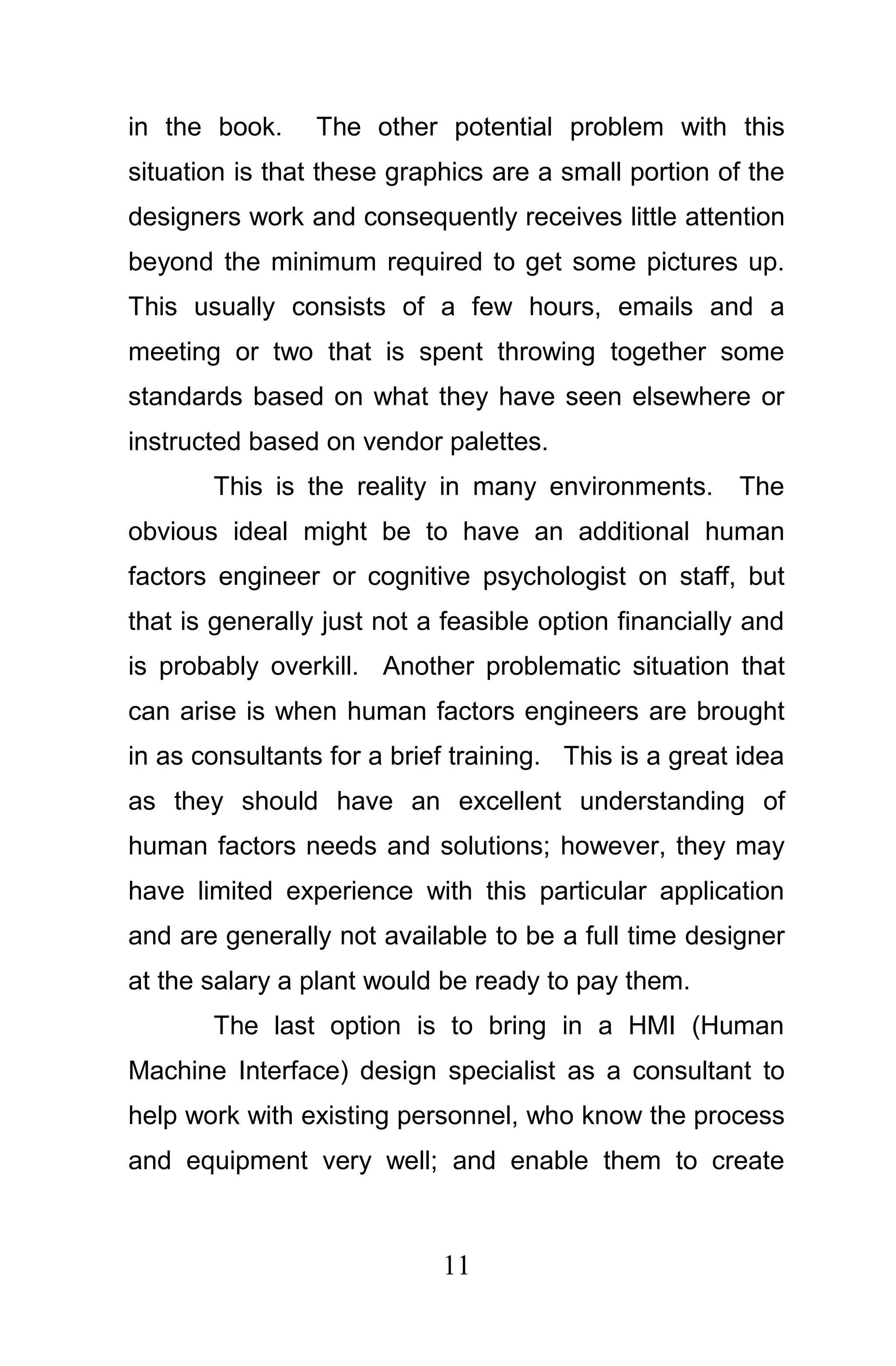 in the book.     The other potential problem with this
situation is that these graphics are a small portion of the
designers work and consequently receives little attention
beyond the minimum required to get some pictures up.
This usually consists of a few hours, emails and a
meeting or two that is spent throwing together some
standards based on what they have seen elsewhere or
instructed based on vendor palettes.
       This is the reality in many environments.       The
obvious ideal might be to have an additional human
factors engineer or cognitive psychologist on staff, but
that is generally just not a feasible option financially and
is probably overkill. Another problematic situation that
can arise is when human factors engineers are brought
in as consultants for a brief training. This is a great idea
as they should have an excellent understanding of
human factors needs and solutions; however, they may
have limited experience with this particular application
and are generally not available to be a full time designer
at the salary a plant would be ready to pay them.
       The last option is to bring in a HMI (Human
Machine Interface) design specialist as a consultant to
help work with existing personnel, who know the process
and equipment very well; and enable them to create



                            11
 