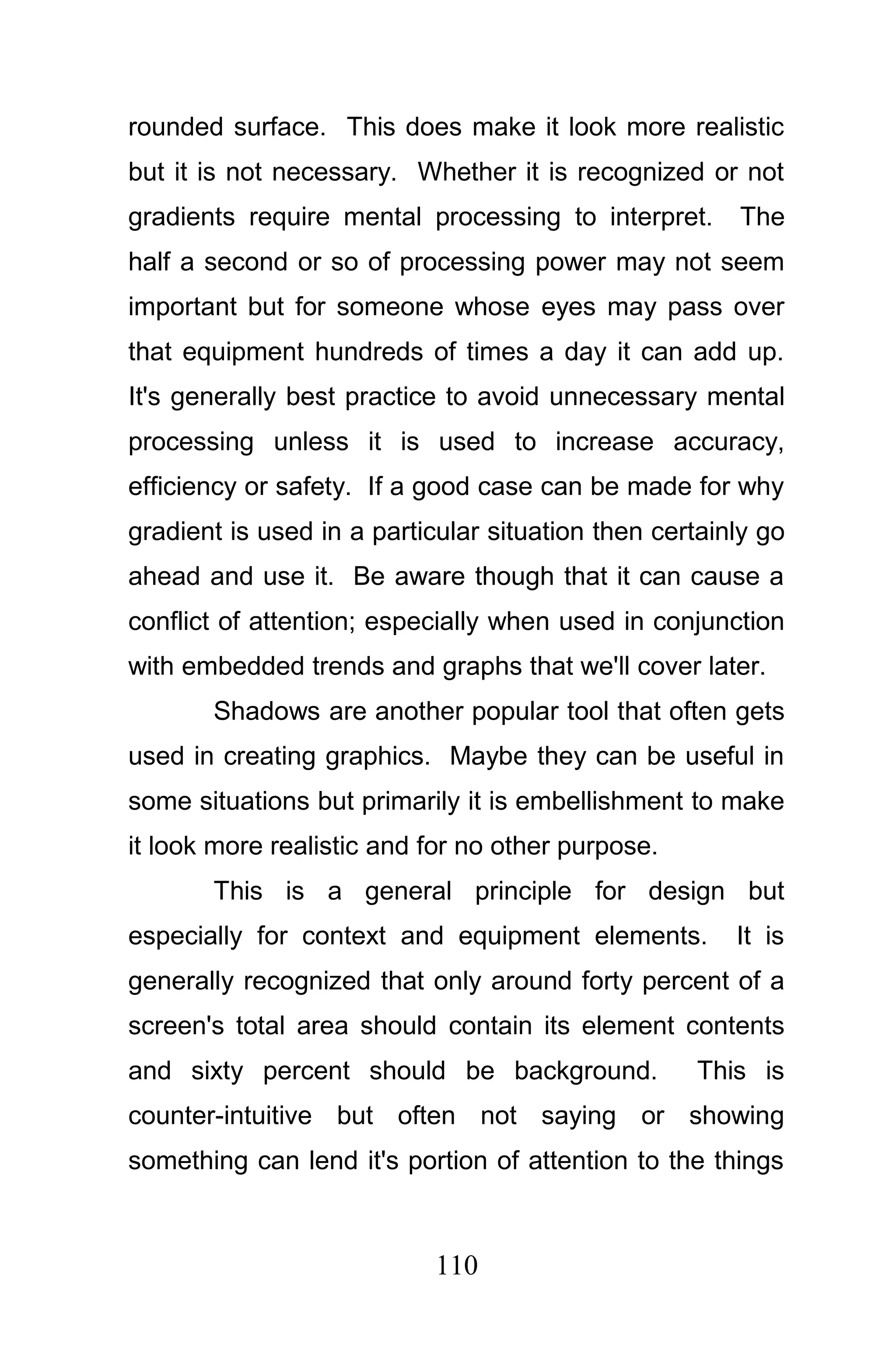 rounded surface. This does make it look more realistic
but it is not necessary. Whether it is recognized or not
gradients require mental processing to interpret.      The
half a second or so of processing power may not seem
important but for someone whose eyes may pass over
that equipment hundreds of times a day it can add up.
It's generally best practice to avoid unnecessary mental
processing unless it is used to increase accuracy,
efficiency or safety. If a good case can be made for why
gradient is used in a particular situation then certainly go
ahead and use it. Be aware though that it can cause a
conflict of attention; especially when used in conjunction
with embedded trends and graphs that we'll cover later.
       Shadows are another popular tool that often gets
used in creating graphics. Maybe they can be useful in
some situations but primarily it is embellishment to make
it look more realistic and for no other purpose.
       This is a general principle for design but
especially for context and equipment elements.         It is
generally recognized that only around forty percent of a
screen's total area should contain its element contents
and sixty percent should be background.            This is
counter-intuitive but often not saying or showing
something can lend it's portion of attention to the things



                            110
 