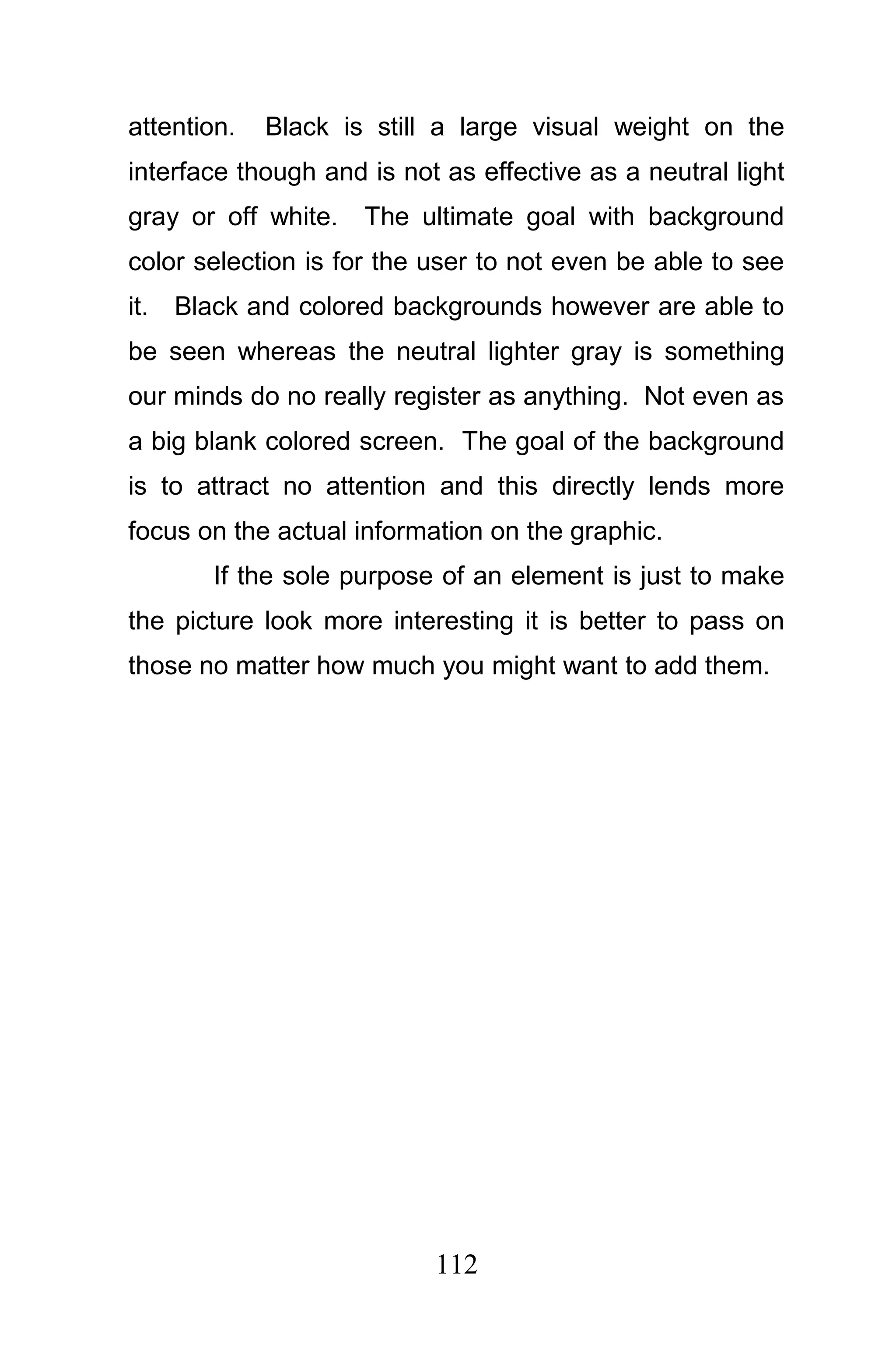 attention.   Black is still a large visual weight on the
interface though and is not as effective as a neutral light
gray or off white.   The ultimate goal with background
color selection is for the user to not even be able to see
it.   Black and colored backgrounds however are able to
be seen whereas the neutral lighter gray is something
our minds do no really register as anything. Not even as
a big blank colored screen. The goal of the background
is to attract no attention and this directly lends more
focus on the actual information on the graphic.
         If the sole purpose of an element is just to make
the picture look more interesting it is better to pass on
those no matter how much you might want to add them.




                            112
 