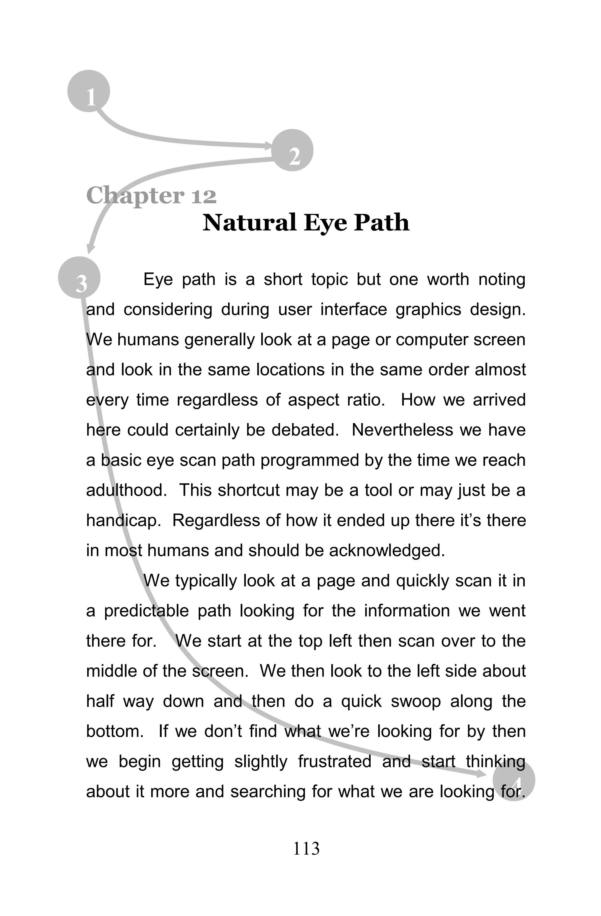 1

                           2
Chapter 12
         Natural Eye Path

3       Eye path is a short topic but one worth noting
and considering during user interface graphics design.
We humans generally look at a page or computer screen
and look in the same locations in the same order almost
every time regardless of aspect ratio. How we arrived
here could certainly be debated. Nevertheless we have
a basic eye scan path programmed by the time we reach
adulthood. This shortcut may be a tool or may just be a
handicap. Regardless of how it ended up there it’s there
in most humans and should be acknowledged.
        We typically look at a page and quickly scan it in
a predictable path looking for the information we went
there for.   We start at the top left then scan over to the
middle of the screen. We then look to the left side about
half way down and then do a quick swoop along the
bottom. If we don’t find what we’re looking for by then
we begin getting slightly frustrated and start thinking
                                                     4
about it more and searching for what we are looking for.


                            113
 