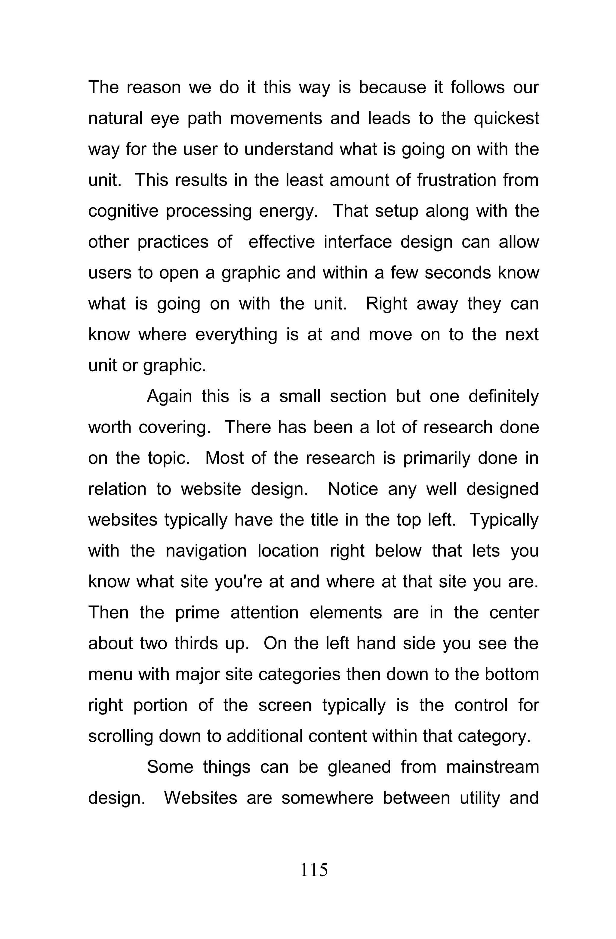 The reason we do it this way is because it follows our
natural eye path movements and leads to the quickest
way for the user to understand what is going on with the
unit. This results in the least amount of frustration from
cognitive processing energy. That setup along with the
other practices of effective interface design can allow
users to open a graphic and within a few seconds know
what is going on with the unit.     Right away they can
know where everything is at and move on to the next
unit or graphic.
          Again this is a small section but one definitely
worth covering. There has been a lot of research done
on the topic. Most of the research is primarily done in
relation to website design.     Notice any well designed
websites typically have the title in the top left. Typically
with the navigation location right below that lets you
know what site you're at and where at that site you are.
Then the prime attention elements are in the center
about two thirds up. On the left hand side you see the
menu with major site categories then down to the bottom
right portion of the screen typically is the control for
scrolling down to additional content within that category.
          Some things can be gleaned from mainstream
design.     Websites are somewhere between utility and



                            115
 