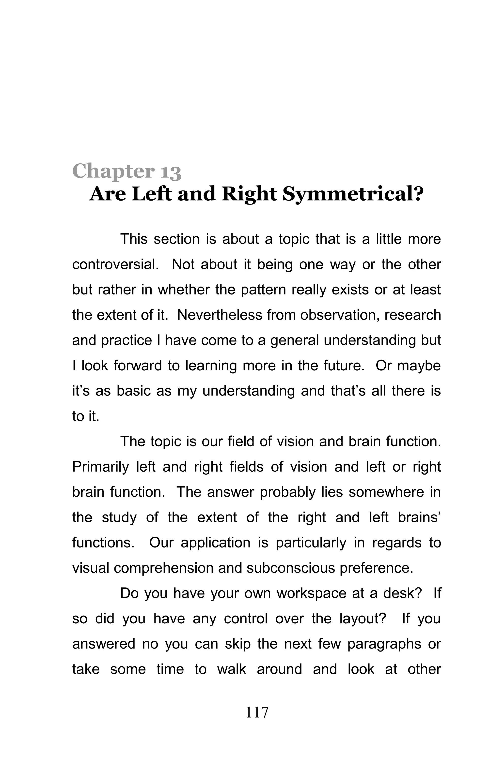 Chapter 13
 Are Left and Right Symmetrical?

         This section is about a topic that is a little more
controversial. Not about it being one way or the other
but rather in whether the pattern really exists or at least
the extent of it. Nevertheless from observation, research
and practice I have come to a general understanding but
I look forward to learning more in the future. Or maybe
it’s as basic as my understanding and that’s all there is
to it.
         The topic is our field of vision and brain function.
Primarily left and right fields of vision and left or right
brain function. The answer probably lies somewhere in
the study of the extent of the right and left brains’
functions. Our application is particularly in regards to
visual comprehension and subconscious preference.
         Do you have your own workspace at a desk? If
so did you have any control over the layout?          If you
answered no you can skip the next few paragraphs or
take some time to walk around and look at other

                             117
 