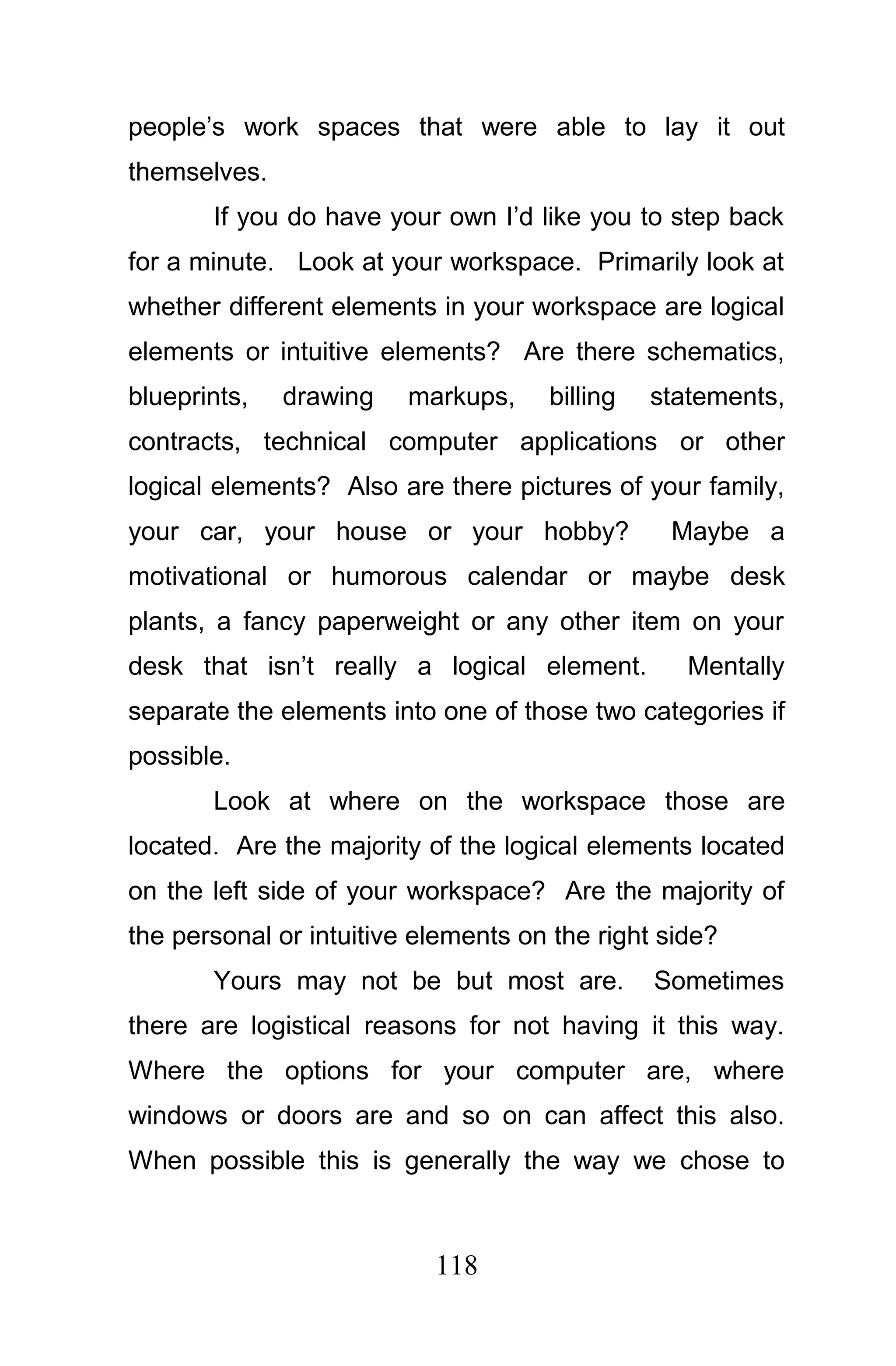 people’s work spaces that were able to lay it out
themselves.
       If you do have your own I’d like you to step back
for a minute. Look at your workspace. Primarily look at
whether different elements in your workspace are logical
elements or intuitive elements? Are there schematics,
blueprints,   drawing    markups,    billing   statements,
contracts, technical computer applications or other
logical elements? Also are there pictures of your family,
your car, your house or your hobby?             Maybe a
motivational or humorous calendar or maybe desk
plants, a fancy paperweight or any other item on your
desk that isn’t really a logical element.         Mentally
separate the elements into one of those two categories if
possible.
       Look at where on the workspace those are
located. Are the majority of the logical elements located
on the left side of your workspace? Are the majority of
the personal or intuitive elements on the right side?
       Yours may not be but most are.          Sometimes
there are logistical reasons for not having it this way.
Where the options for your computer are, where
windows or doors are and so on can affect this also.
When possible this is generally the way we chose to



                           118
 