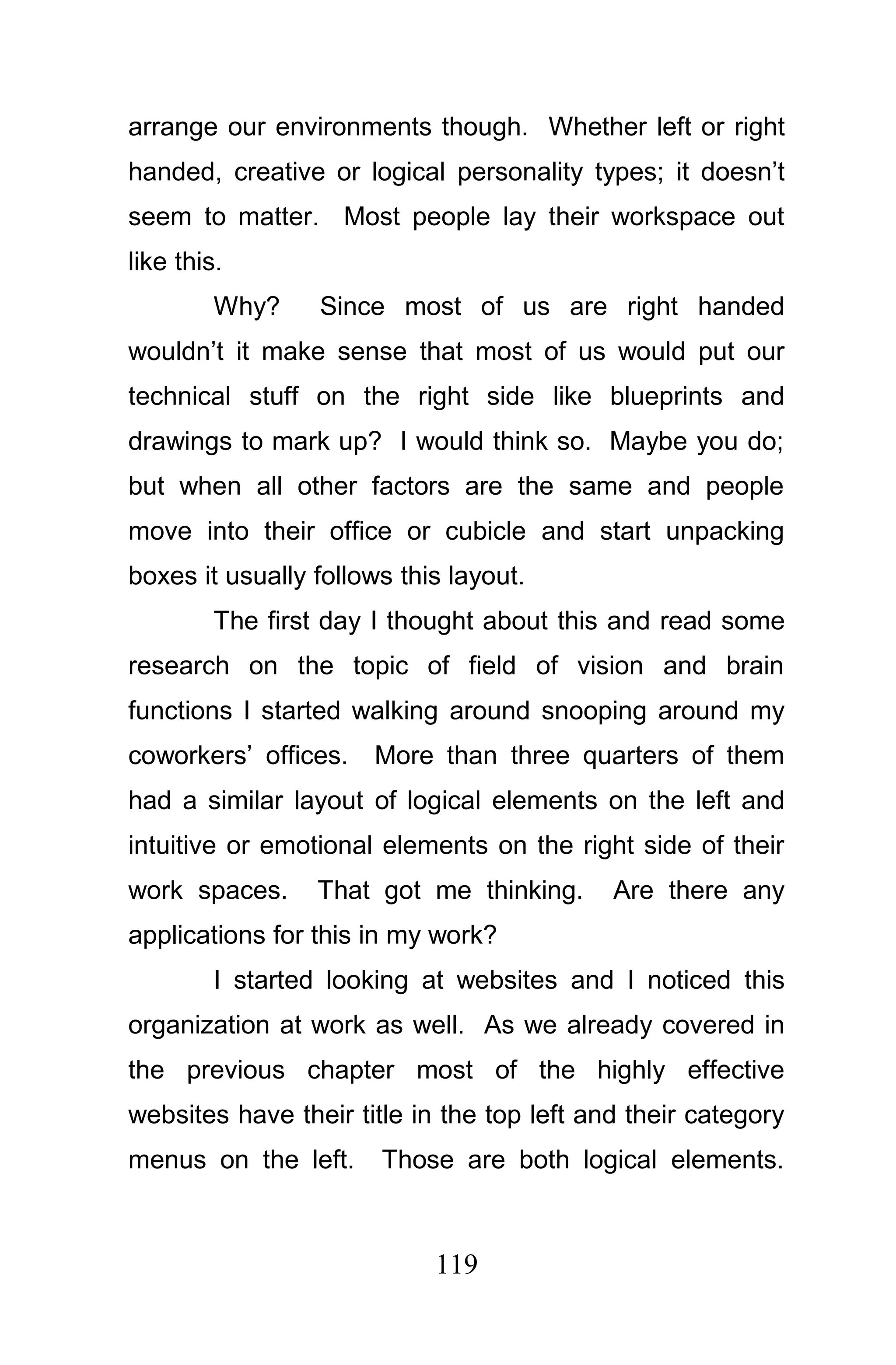 arrange our environments though. Whether left or right
handed, creative or logical personality types; it doesn’t
seem to matter. Most people lay their workspace out
like this.
         Why?    Since most of us are right handed
wouldn’t it make sense that most of us would put our
technical stuff on the right side like blueprints and
drawings to mark up? I would think so. Maybe you do;
but when all other factors are the same and people
move into their office or cubicle and start unpacking
boxes it usually follows this layout.
         The first day I thought about this and read some
research on the topic of field of vision and brain
functions I started walking around snooping around my
coworkers’ offices.   More than three quarters of them
had a similar layout of logical elements on the left and
intuitive or emotional elements on the right side of their
work spaces.     That got me thinking.      Are there any
applications for this in my work?
         I started looking at websites and I noticed this
organization at work as well. As we already covered in
the previous chapter most of the highly effective
websites have their title in the top left and their category
menus on the left.     Those are both logical elements.



                            119
 