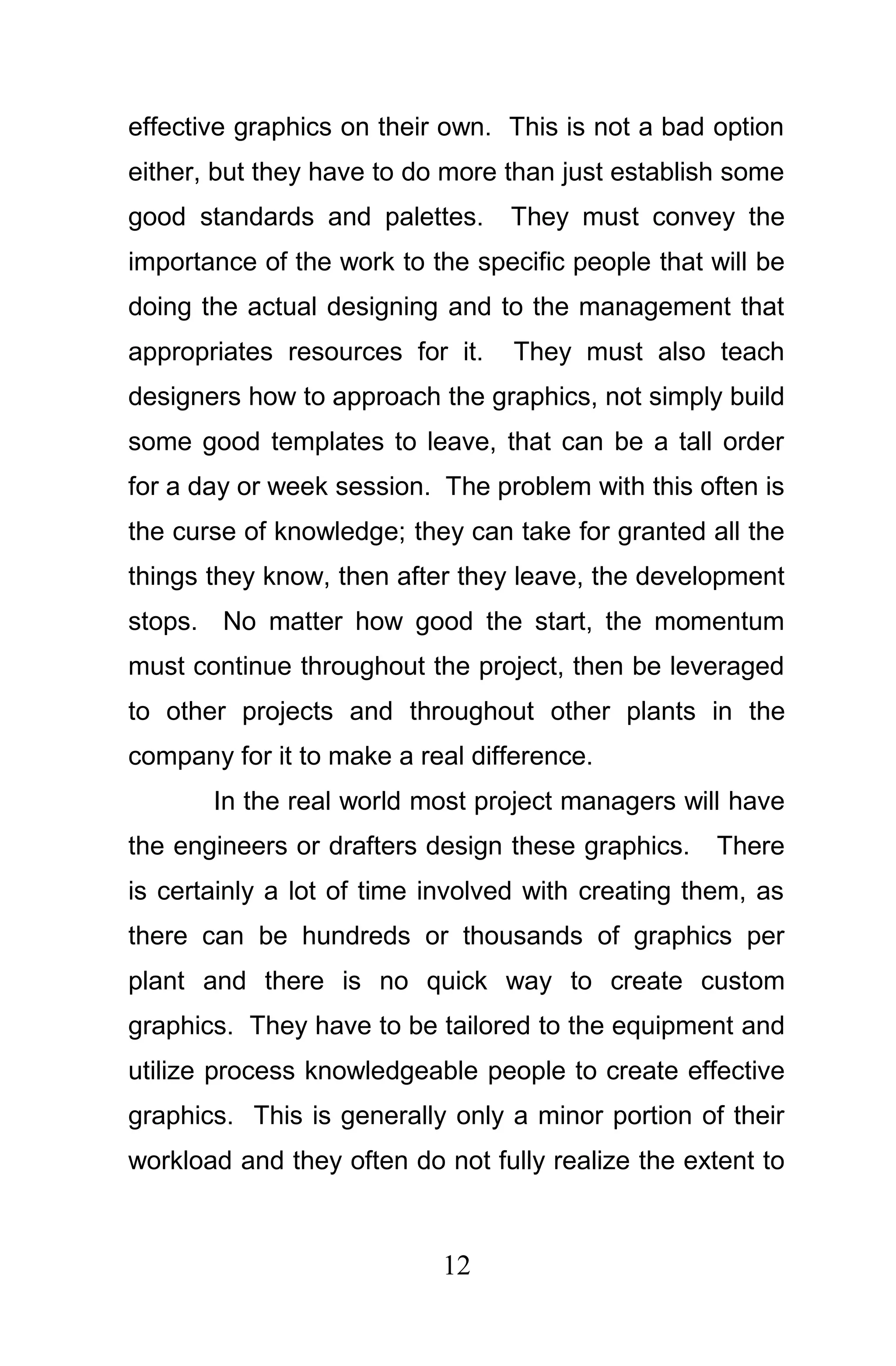 effective graphics on their own. This is not a bad option
either, but they have to do more than just establish some
good standards and palettes.     They must convey the
importance of the work to the specific people that will be
doing the actual designing and to the management that
appropriates resources for it.    They must also teach
designers how to approach the graphics, not simply build
some good templates to leave, that can be a tall order
for a day or week session. The problem with this often is
the curse of knowledge; they can take for granted all the
things they know, then after they leave, the development
stops. No matter how good the start, the momentum
must continue throughout the project, then be leveraged
to other projects and throughout other plants in the
company for it to make a real difference.
       In the real world most project managers will have
the engineers or drafters design these graphics.    There
is certainly a lot of time involved with creating them, as
there can be hundreds or thousands of graphics per
plant and there is no quick way to create custom
graphics. They have to be tailored to the equipment and
utilize process knowledgeable people to create effective
graphics. This is generally only a minor portion of their
workload and they often do not fully realize the extent to



                           12
 
