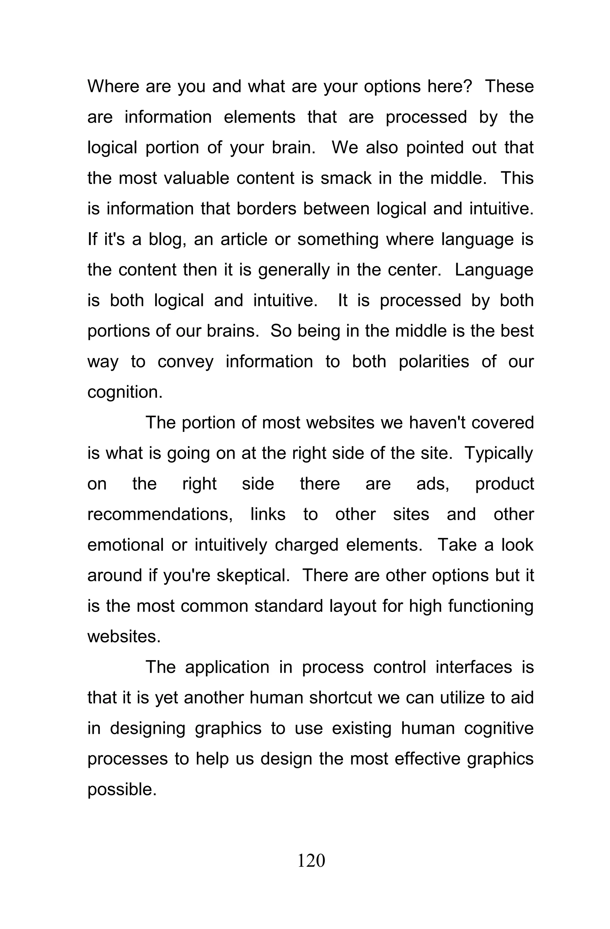 Where are you and what are your options here? These
are information elements that are processed by the
logical portion of your brain. We also pointed out that
the most valuable content is smack in the middle. This
is information that borders between logical and intuitive.
If it's a blog, an article or something where language is
the content then it is generally in the center. Language
is both logical and intuitive.    It is processed by both
portions of our brains. So being in the middle is the best
way to convey information to both polarities of our
cognition.
       The portion of most websites we haven't covered
is what is going on at the right side of the site. Typically
on    the    right   side   there    are    ads,    product
recommendations, links to other sites and other
emotional or intuitively charged elements. Take a look
around if you're skeptical. There are other options but it
is the most common standard layout for high functioning
websites.
       The application in process control interfaces is
that it is yet another human shortcut we can utilize to aid
in designing graphics to use existing human cognitive
processes to help us design the most effective graphics
possible.



                            120
 
