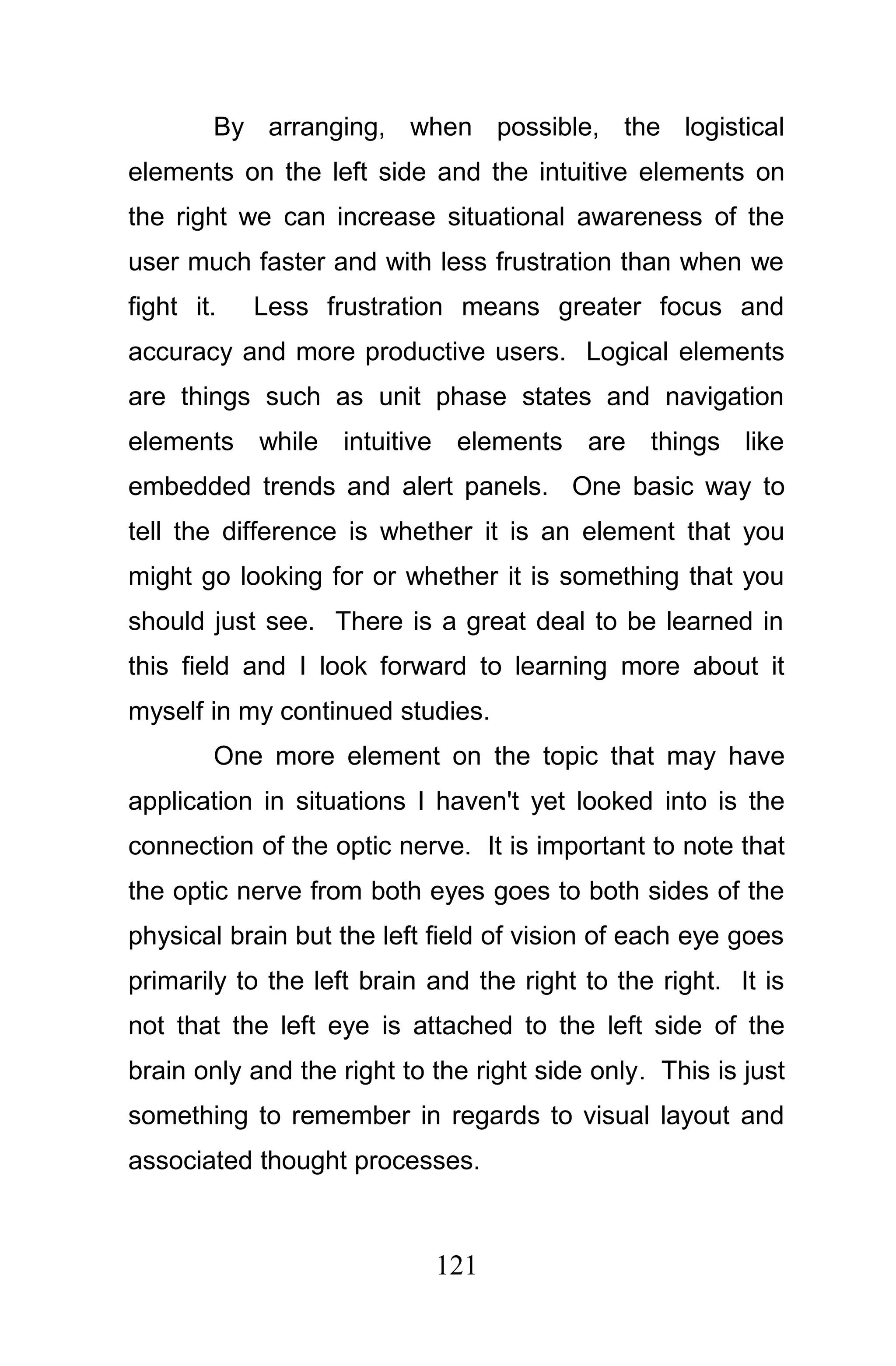 By arranging, when possible, the logistical
elements on the left side and the intuitive elements on
the right we can increase situational awareness of the
user much faster and with less frustration than when we
fight it.   Less frustration means greater focus and
accuracy and more productive users. Logical elements
are things such as unit phase states and navigation
elements while intuitive elements are things like
embedded trends and alert panels. One basic way to
tell the difference is whether it is an element that you
might go looking for or whether it is something that you
should just see. There is a great deal to be learned in
this field and I look forward to learning more about it
myself in my continued studies.
        One more element on the topic that may have
application in situations I haven't yet looked into is the
connection of the optic nerve. It is important to note that
the optic nerve from both eyes goes to both sides of the
physical brain but the left field of vision of each eye goes
primarily to the left brain and the right to the right. It is
not that the left eye is attached to the left side of the
brain only and the right to the right side only. This is just
something to remember in regards to visual layout and
associated thought processes.



                            121
 