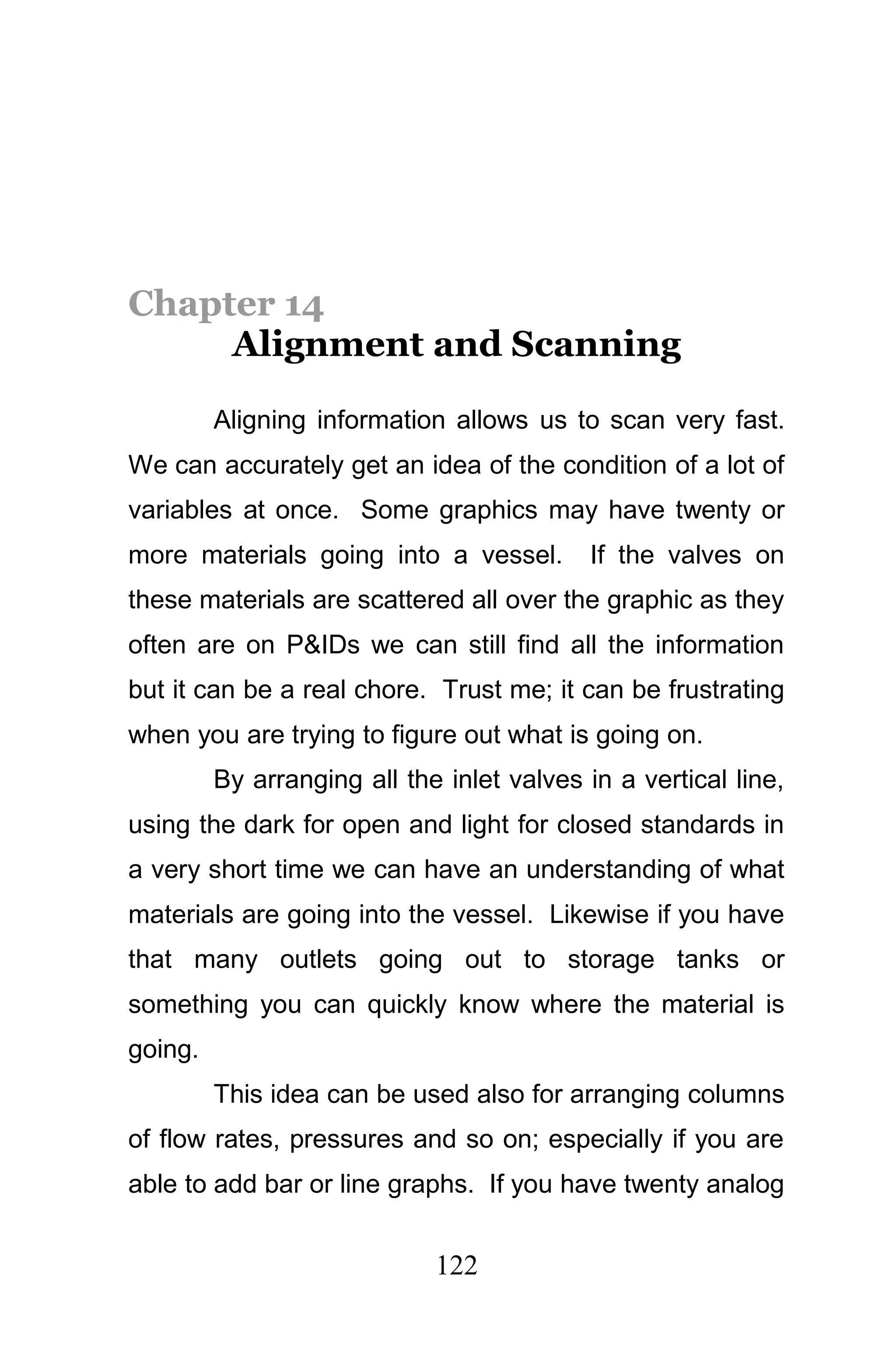 Chapter 14
     Alignment and Scanning

         Aligning information allows us to scan very fast.
We can accurately get an idea of the condition of a lot of
variables at once. Some graphics may have twenty or
more materials going into a vessel.        If the valves on
these materials are scattered all over the graphic as they
often are on P&IDs we can still find all the information
but it can be a real chore. Trust me; it can be frustrating
when you are trying to figure out what is going on.
         By arranging all the inlet valves in a vertical line,
using the dark for open and light for closed standards in
a very short time we can have an understanding of what
materials are going into the vessel. Likewise if you have
that many outlets going out to storage tanks or
something you can quickly know where the material is
going.
         This idea can be used also for arranging columns
of flow rates, pressures and so on; especially if you are
able to add bar or line graphs. If you have twenty analog


                             122
 
