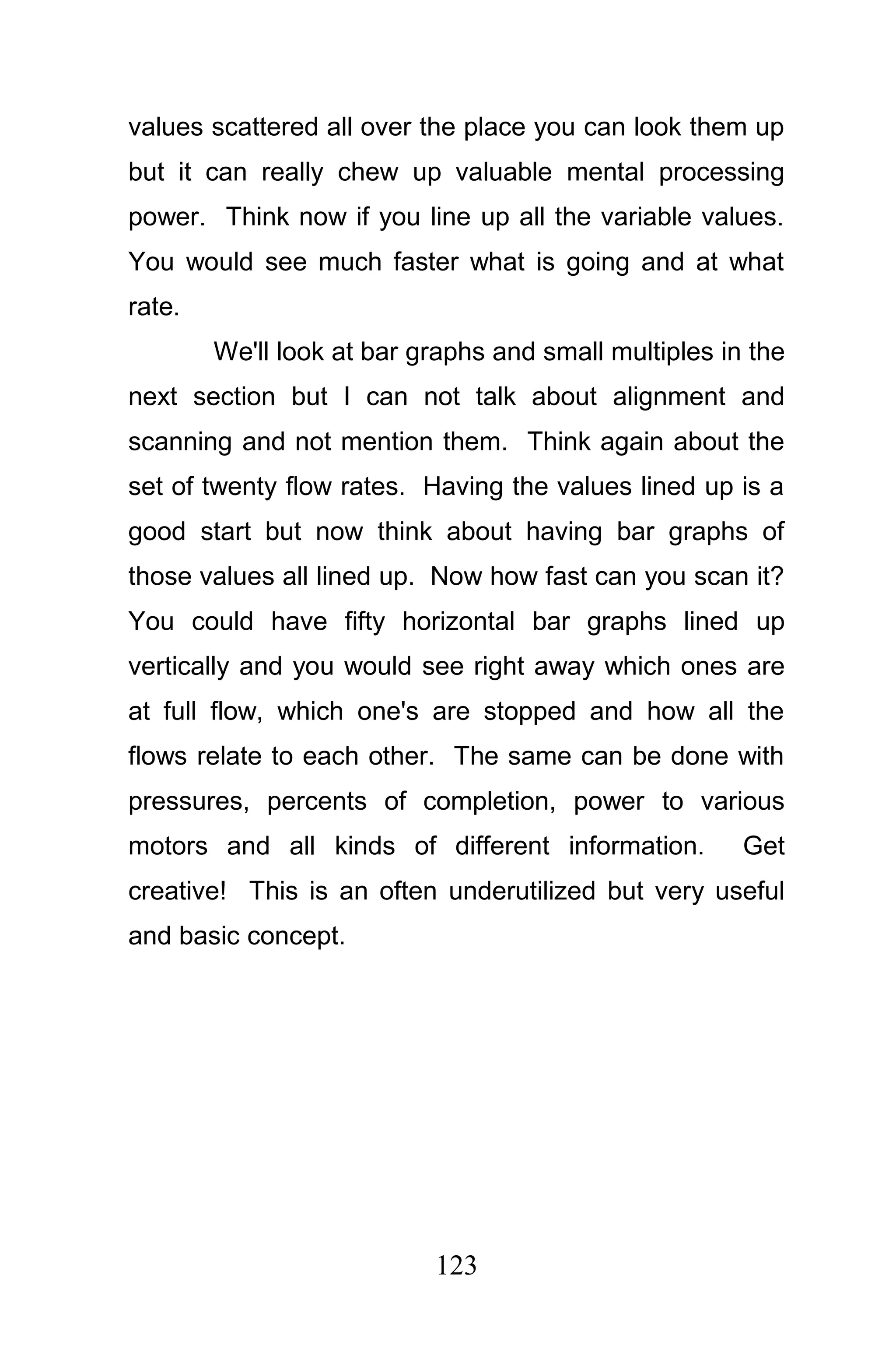 values scattered all over the place you can look them up
but it can really chew up valuable mental processing
power. Think now if you line up all the variable values.
You would see much faster what is going and at what
rate.
        We'll look at bar graphs and small multiples in the
next section but I can not talk about alignment and
scanning and not mention them. Think again about the
set of twenty flow rates. Having the values lined up is a
good start but now think about having bar graphs of
those values all lined up. Now how fast can you scan it?
You could have fifty horizontal bar graphs lined up
vertically and you would see right away which ones are
at full flow, which one's are stopped and how all the
flows relate to each other. The same can be done with
pressures, percents of completion, power to various
motors and all kinds of different information.         Get
creative! This is an often underutilized but very useful
and basic concept.




                           123
 