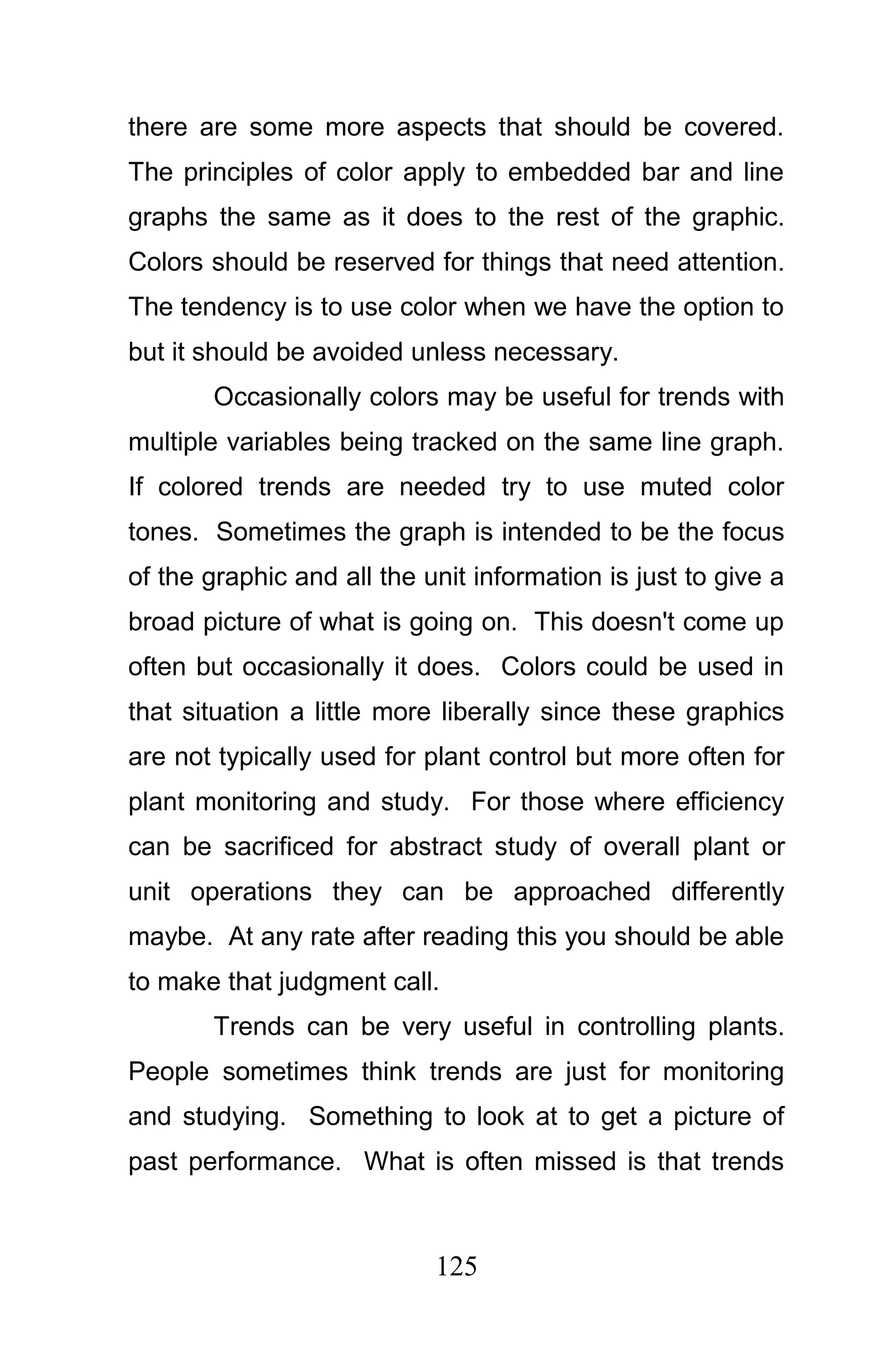 there are some more aspects that should be covered.
The principles of color apply to embedded bar and line
graphs the same as it does to the rest of the graphic.
Colors should be reserved for things that need attention.
The tendency is to use color when we have the option to
but it should be avoided unless necessary.
       Occasionally colors may be useful for trends with
multiple variables being tracked on the same line graph.
If colored trends are needed try to use muted color
tones. Sometimes the graph is intended to be the focus
of the graphic and all the unit information is just to give a
broad picture of what is going on. This doesn't come up
often but occasionally it does. Colors could be used in
that situation a little more liberally since these graphics
are not typically used for plant control but more often for
plant monitoring and study. For those where efficiency
can be sacrificed for abstract study of overall plant or
unit operations they can be approached differently
maybe. At any rate after reading this you should be able
to make that judgment call.
       Trends can be very useful in controlling plants.
People sometimes think trends are just for monitoring
and studying. Something to look at to get a picture of
past performance. What is often missed is that trends



                            125
 
