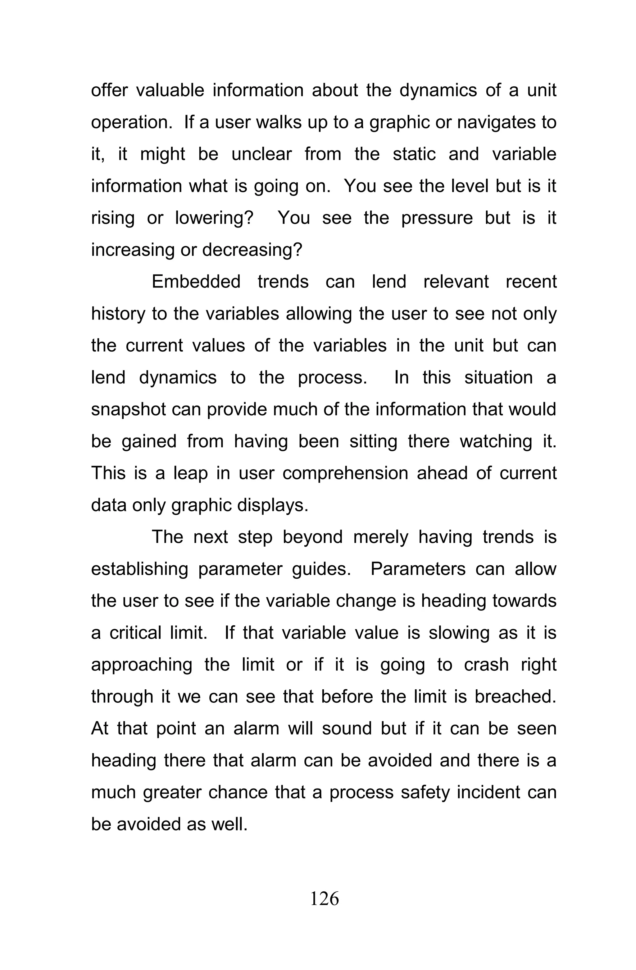 offer valuable information about the dynamics of a unit
operation. If a user walks up to a graphic or navigates to
it, it might be unclear from the static and variable
information what is going on. You see the level but is it
rising or lowering?     You see the pressure but is it
increasing or decreasing?
       Embedded trends can lend relevant recent
history to the variables allowing the user to see not only
the current values of the variables in the unit but can
lend dynamics to the process.          In this situation a
snapshot can provide much of the information that would
be gained from having been sitting there watching it.
This is a leap in user comprehension ahead of current
data only graphic displays.
       The next step beyond merely having trends is
establishing parameter guides.      Parameters can allow
the user to see if the variable change is heading towards
a critical limit. If that variable value is slowing as it is
approaching the limit or if it is going to crash right
through it we can see that before the limit is breached.
At that point an alarm will sound but if it can be seen
heading there that alarm can be avoided and there is a
much greater chance that a process safety incident can
be avoided as well.



                              126
 
