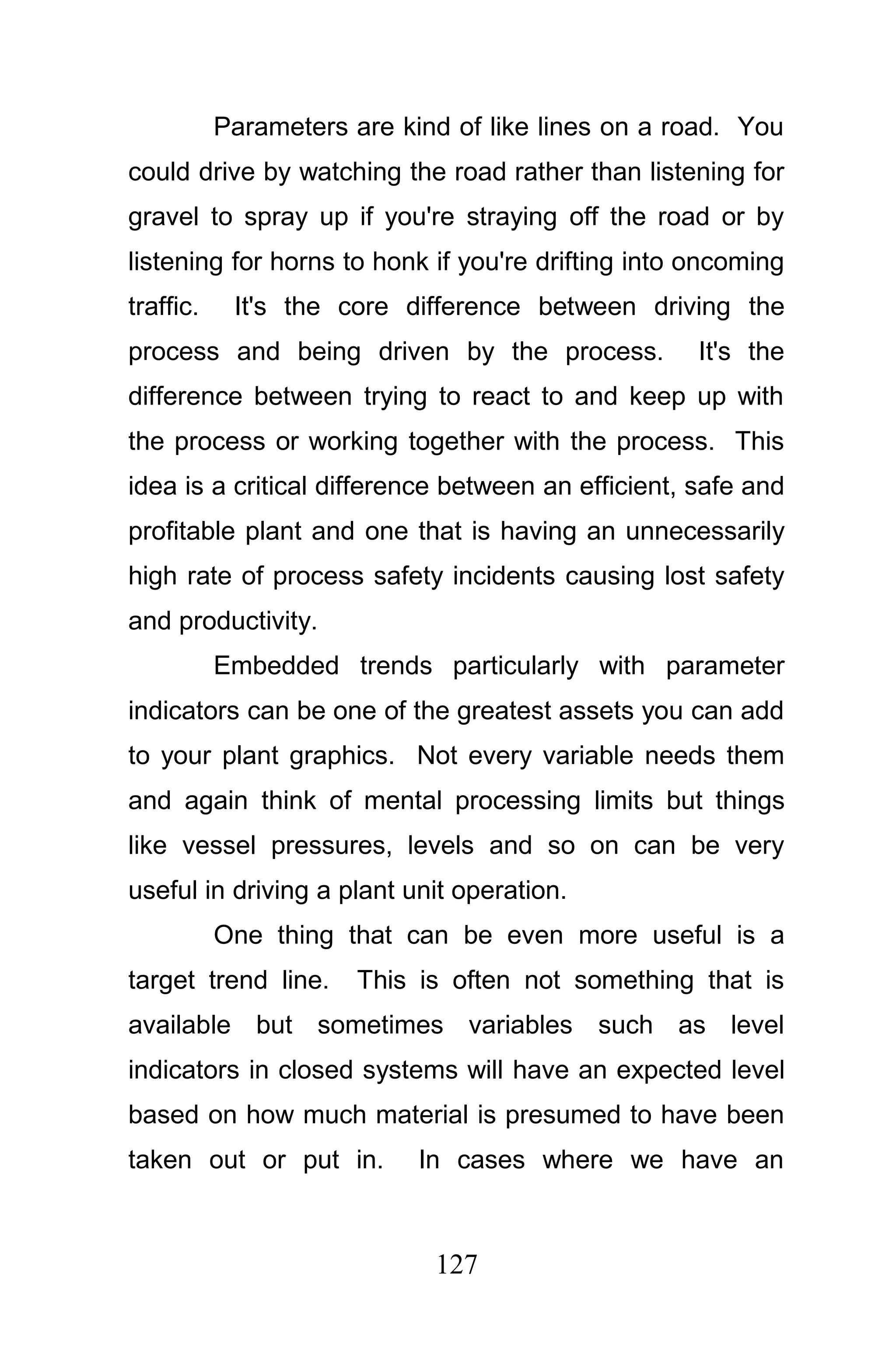 Parameters are kind of like lines on a road. You
could drive by watching the road rather than listening for
gravel to spray up if you're straying off the road or by
listening for horns to honk if you're drifting into oncoming
traffic.    It's the core difference between driving the
process and being driven by the process.            It's the
difference between trying to react to and keep up with
the process or working together with the process. This
idea is a critical difference between an efficient, safe and
profitable plant and one that is having an unnecessarily
high rate of process safety incidents causing lost safety
and productivity.
           Embedded trends particularly with parameter
indicators can be one of the greatest assets you can add
to your plant graphics. Not every variable needs them
and again think of mental processing limits but things
like vessel pressures, levels and so on can be very
useful in driving a plant unit operation.
           One thing that can be even more useful is a
target trend line.     This is often not something that is
available but sometimes variables such as level
indicators in closed systems will have an expected level
based on how much material is presumed to have been
taken out or put in.        In cases where we have an



                             127
 