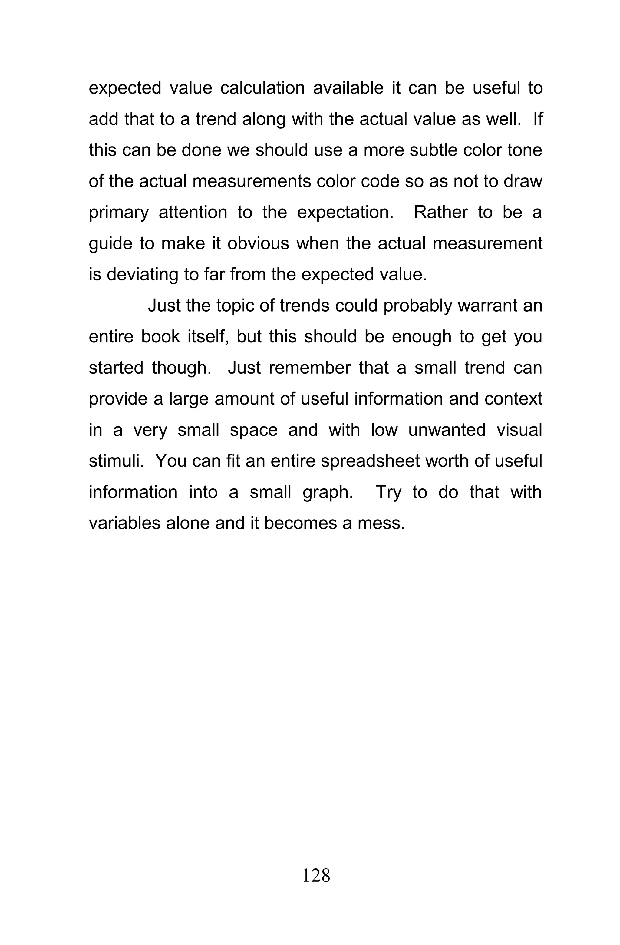 expected value calculation available it can be useful to
add that to a trend along with the actual value as well. If
this can be done we should use a more subtle color tone
of the actual measurements color code so as not to draw
primary attention to the expectation.     Rather to be a
guide to make it obvious when the actual measurement
is deviating to far from the expected value.
       Just the topic of trends could probably warrant an
entire book itself, but this should be enough to get you
started though. Just remember that a small trend can
provide a large amount of useful information and context
in a very small space and with low unwanted visual
stimuli. You can fit an entire spreadsheet worth of useful
information into a small graph.      Try to do that with
variables alone and it becomes a mess.




                           128
 