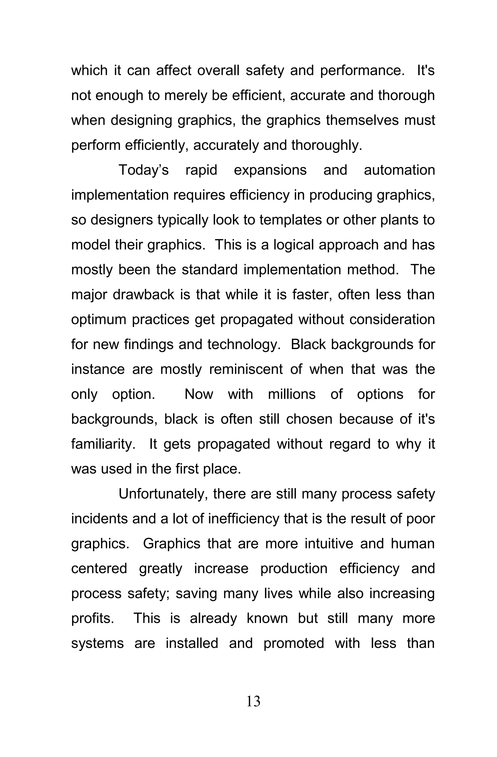 which it can affect overall safety and performance. It's
not enough to merely be efficient, accurate and thorough
when designing graphics, the graphics themselves must
perform efficiently, accurately and thoroughly.
           Today’s   rapid   expansions        and    automation
implementation requires efficiency in producing graphics,
so designers typically look to templates or other plants to
model their graphics. This is a logical approach and has
mostly been the standard implementation method. The
major drawback is that while it is faster, often less than
optimum practices get propagated without consideration
for new findings and technology. Black backgrounds for
instance are mostly reminiscent of when that was the
only option.         Now     with   millions   of    options   for
backgrounds, black is often still chosen because of it's
familiarity. It gets propagated without regard to why it
was used in the first place.
           Unfortunately, there are still many process safety
incidents and a lot of inefficiency that is the result of poor
graphics. Graphics that are more intuitive and human
centered greatly increase production efficiency and
process safety; saving many lives while also increasing
profits.     This is already known but still many more
systems are installed and promoted with less than



                               13
 