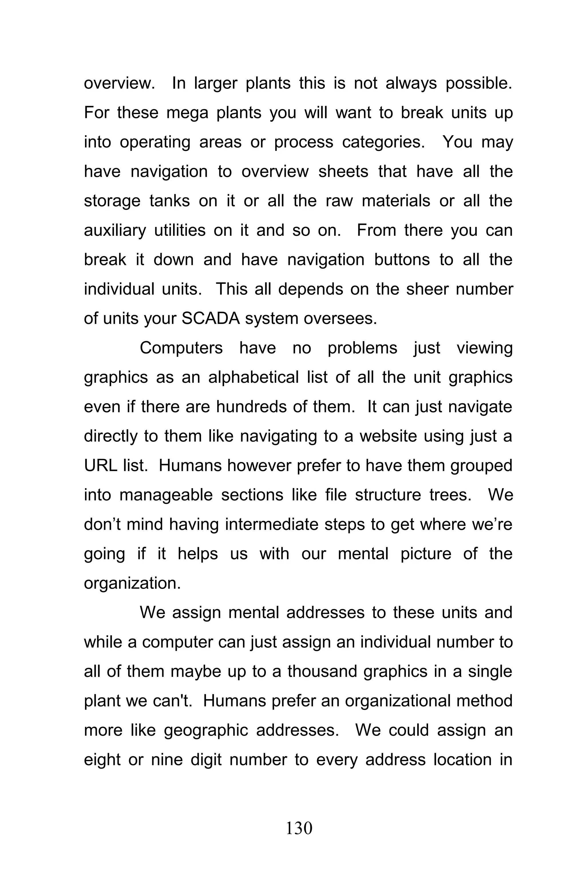overview. In larger plants this is not always possible.
For these mega plants you will want to break units up
into operating areas or process categories.     You may
have navigation to overview sheets that have all the
storage tanks on it or all the raw materials or all the
auxiliary utilities on it and so on. From there you can
break it down and have navigation buttons to all the
individual units. This all depends on the sheer number
of units your SCADA system oversees.
       Computers have no problems just viewing
graphics as an alphabetical list of all the unit graphics
even if there are hundreds of them. It can just navigate
directly to them like navigating to a website using just a
URL list. Humans however prefer to have them grouped
into manageable sections like file structure trees. We
don’t mind having intermediate steps to get where we’re
going if it helps us with our mental picture of the
organization.
       We assign mental addresses to these units and
while a computer can just assign an individual number to
all of them maybe up to a thousand graphics in a single
plant we can't. Humans prefer an organizational method
more like geographic addresses. We could assign an
eight or nine digit number to every address location in



                           130
 