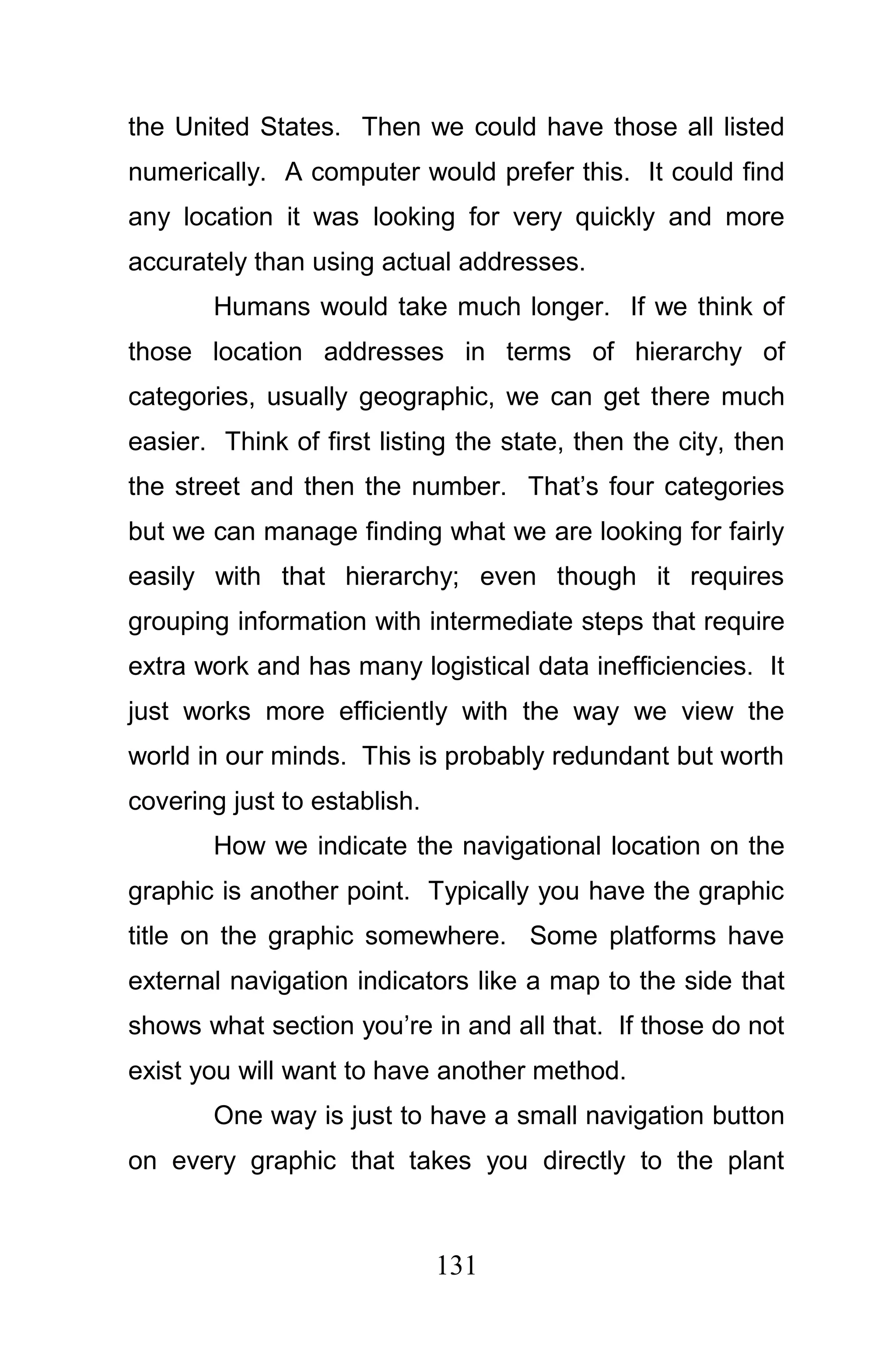 the United States. Then we could have those all listed
numerically. A computer would prefer this. It could find
any location it was looking for very quickly and more
accurately than using actual addresses.
       Humans would take much longer. If we think of
those location addresses in terms of hierarchy of
categories, usually geographic, we can get there much
easier. Think of first listing the state, then the city, then
the street and then the number. That’s four categories
but we can manage finding what we are looking for fairly
easily with that hierarchy; even though it requires
grouping information with intermediate steps that require
extra work and has many logistical data inefficiencies. It
just works more efficiently with the way we view the
world in our minds. This is probably redundant but worth
covering just to establish.
       How we indicate the navigational location on the
graphic is another point. Typically you have the graphic
title on the graphic somewhere. Some platforms have
external navigation indicators like a map to the side that
shows what section you’re in and all that. If those do not
exist you will want to have another method.
       One way is just to have a small navigation button
on every graphic that takes you directly to the plant



                              131
 