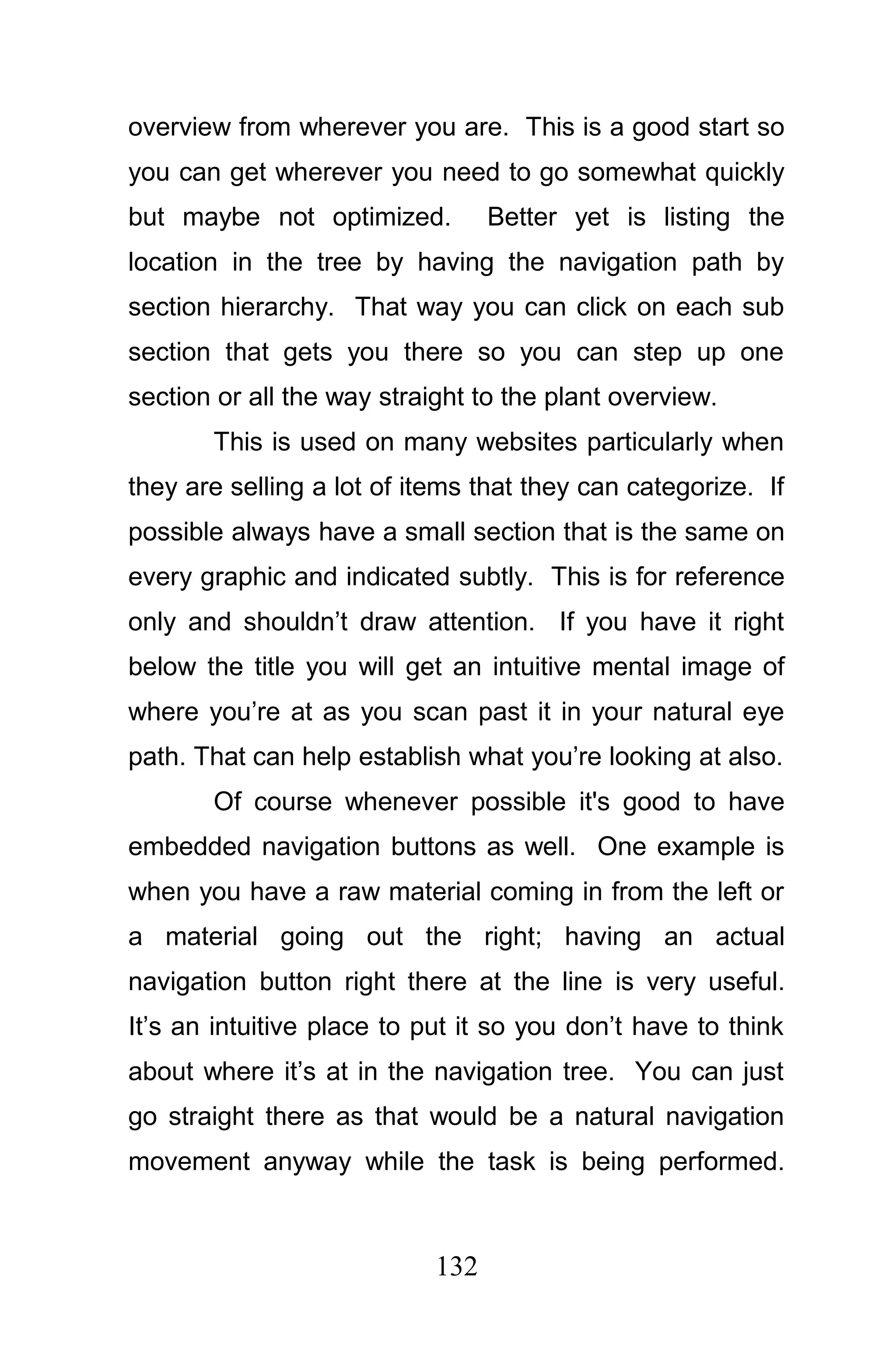 overview from wherever you are. This is a good start so
you can get wherever you need to go somewhat quickly
but maybe not optimized.          Better yet is listing the
location in the tree by having the navigation path by
section hierarchy. That way you can click on each sub
section that gets you there so you can step up one
section or all the way straight to the plant overview.
       This is used on many websites particularly when
they are selling a lot of items that they can categorize. If
possible always have a small section that is the same on
every graphic and indicated subtly. This is for reference
only and shouldn’t draw attention. If you have it right
below the title you will get an intuitive mental image of
where you’re at as you scan past it in your natural eye
path. That can help establish what you’re looking at also.
       Of course whenever possible it's good to have
embedded navigation buttons as well. One example is
when you have a raw material coming in from the left or
a material going out the right; having an actual
navigation button right there at the line is very useful.
It’s an intuitive place to put it so you don’t have to think
about where it’s at in the navigation tree. You can just
go straight there as that would be a natural navigation
movement anyway while the task is being performed.



                            132
 