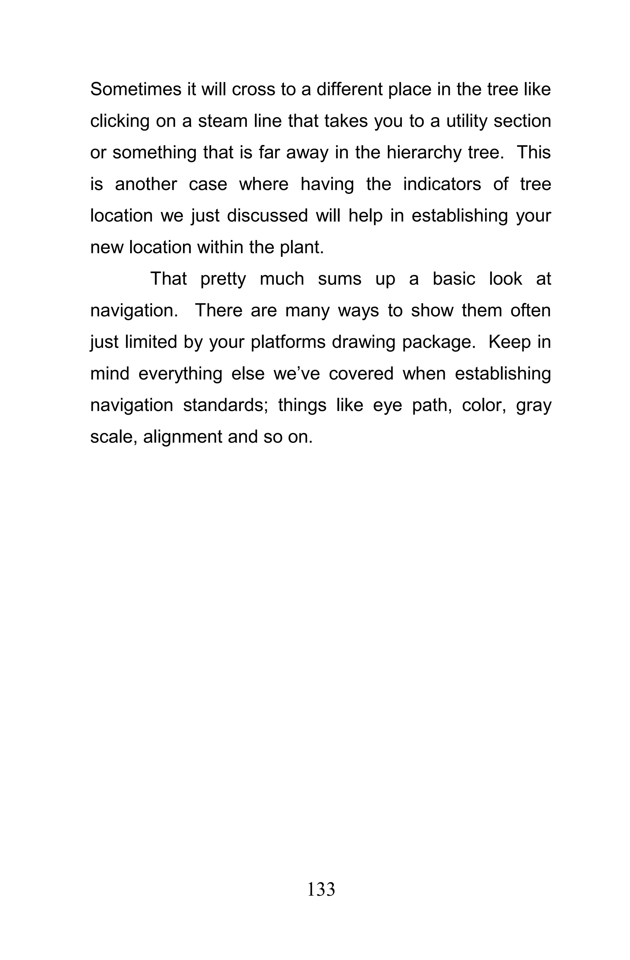 Sometimes it will cross to a different place in the tree like
clicking on a steam line that takes you to a utility section
or something that is far away in the hierarchy tree. This
is another case where having the indicators of tree
location we just discussed will help in establishing your
new location within the plant.
       That pretty much sums up a basic look at
navigation. There are many ways to show them often
just limited by your platforms drawing package. Keep in
mind everything else we’ve covered when establishing
navigation standards; things like eye path, color, gray
scale, alignment and so on.




                            133
 