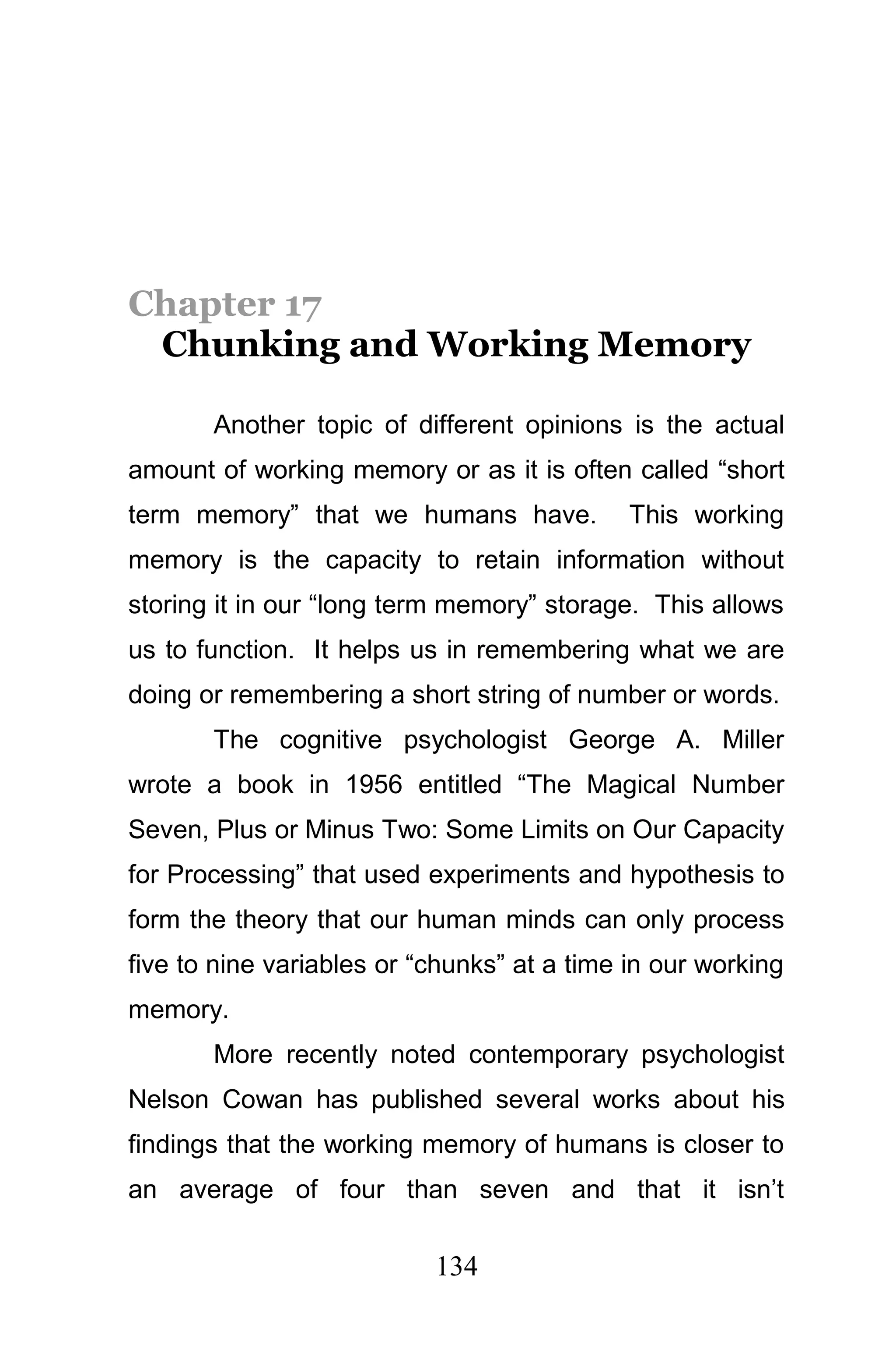 Chapter 17
 Chunking and Working Memory

       Another topic of different opinions is the actual
amount of working memory or as it is often called “short
term memory” that we humans have.            This working
memory is the capacity to retain information without
storing it in our “long term memory” storage. This allows
us to function. It helps us in remembering what we are
doing or remembering a short string of number or words.
       The cognitive psychologist George A. Miller
wrote a book in 1956 entitled “The Magical Number
Seven, Plus or Minus Two: Some Limits on Our Capacity
for Processing” that used experiments and hypothesis to
form the theory that our human minds can only process
five to nine variables or “chunks” at a time in our working
memory.
       More recently noted contemporary psychologist
Nelson Cowan has published several works about his
findings that the working memory of humans is closer to
an average of four than seven and that it isn’t

                           134
 