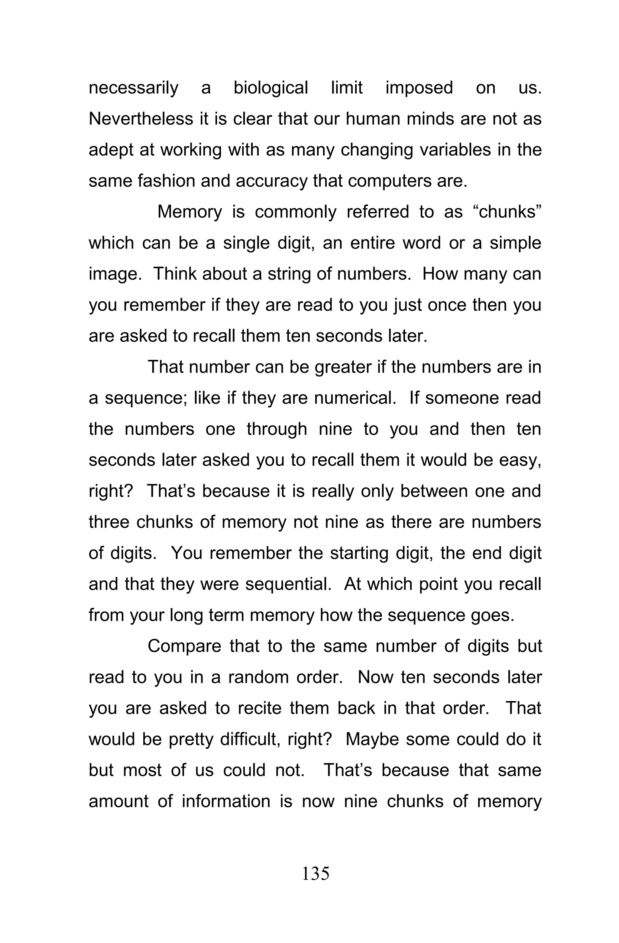 necessarily   a   biological    limit   imposed   on   us.
Nevertheless it is clear that our human minds are not as
adept at working with as many changing variables in the
same fashion and accuracy that computers are.
        Memory is commonly referred to as “chunks”
which can be a single digit, an entire word or a simple
image. Think about a string of numbers. How many can
you remember if they are read to you just once then you
are asked to recall them ten seconds later.
       That number can be greater if the numbers are in
a sequence; like if they are numerical. If someone read
the numbers one through nine to you and then ten
seconds later asked you to recall them it would be easy,
right? That’s because it is really only between one and
three chunks of memory not nine as there are numbers
of digits. You remember the starting digit, the end digit
and that they were sequential. At which point you recall
from your long term memory how the sequence goes.
       Compare that to the same number of digits but
read to you in a random order. Now ten seconds later
you are asked to recite them back in that order. That
would be pretty difficult, right? Maybe some could do it
but most of us could not.      That’s because that same
amount of information is now nine chunks of memory



                          135
 