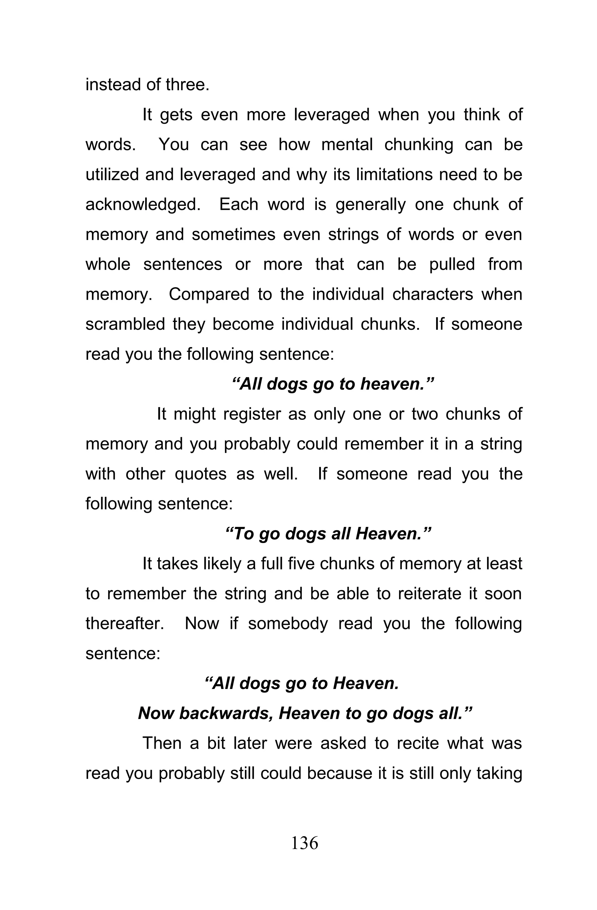 instead of three.
         It gets even more leveraged when you think of
words.     You can see how mental chunking can be
utilized and leveraged and why its limitations need to be
acknowledged.       Each word is generally one chunk of
memory and sometimes even strings of words or even
whole sentences or more that can be pulled from
memory. Compared to the individual characters when
scrambled they become individual chunks. If someone
read you the following sentence:
                     “All dogs go to heaven.”
           It might register as only one or two chunks of
memory and you probably could remember it in a string
with other quotes as well.       If someone read you the
following sentence:
                    “To go dogs all Heaven.”
         It takes likely a full five chunks of memory at least
to remember the string and be able to reiterate it soon
thereafter.   Now if somebody read you the following
sentence:
                 “All dogs go to Heaven.
         Now backwards, Heaven to go dogs all.”
         Then a bit later were asked to recite what was
read you probably still could because it is still only taking



                             136
 