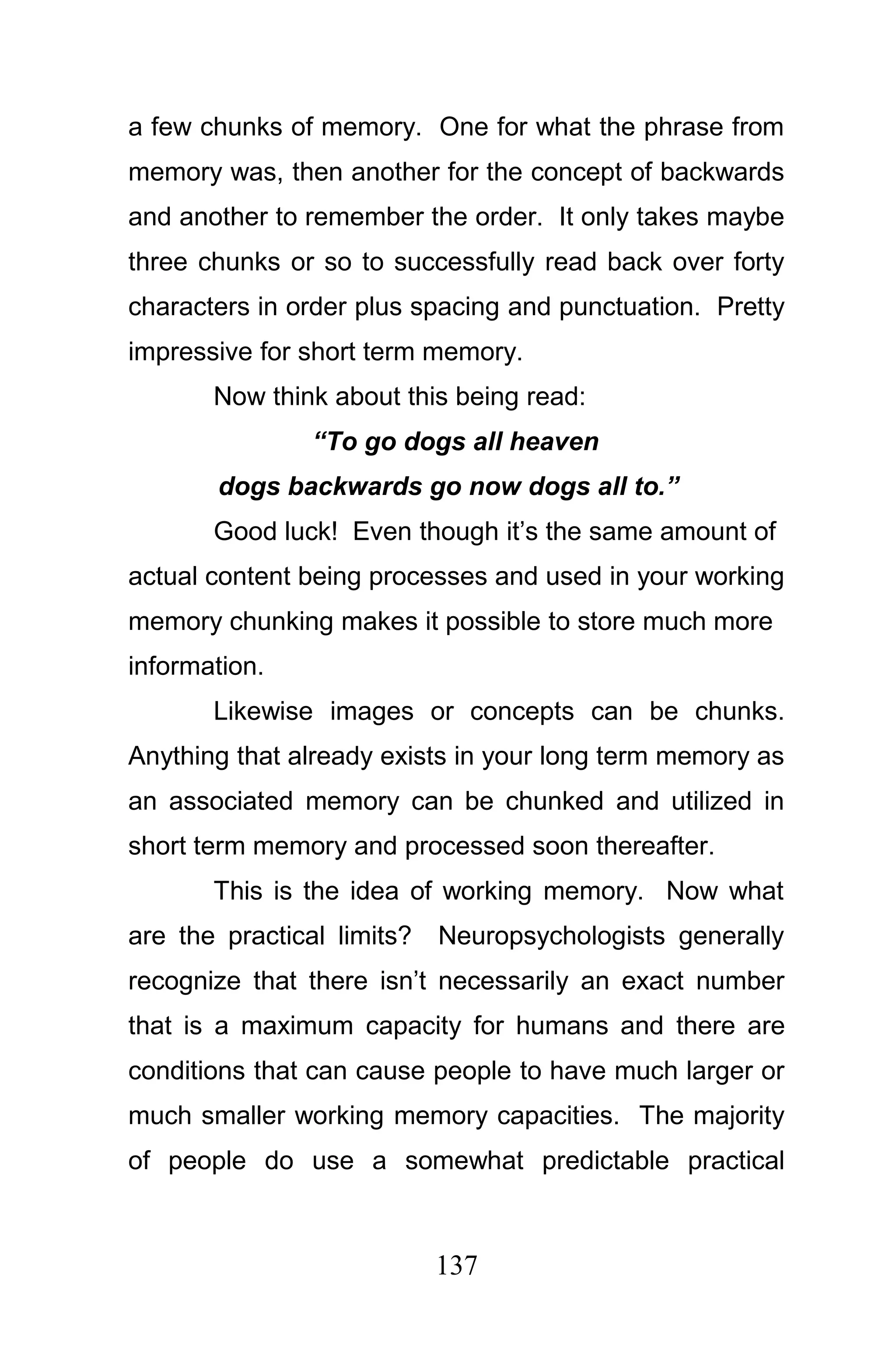 a few chunks of memory. One for what the phrase from
memory was, then another for the concept of backwards
and another to remember the order. It only takes maybe
three chunks or so to successfully read back over forty
characters in order plus spacing and punctuation. Pretty
impressive for short term memory.
       Now think about this being read:
                “To go dogs all heaven
       dogs backwards go now dogs all to.”
       Good luck! Even though it’s the same amount of
actual content being processes and used in your working
memory chunking makes it possible to store much more
information.
       Likewise images or concepts can be chunks.
Anything that already exists in your long term memory as
an associated memory can be chunked and utilized in
short term memory and processed soon thereafter.
       This is the idea of working memory. Now what
are the practical limits?   Neuropsychologists generally
recognize that there isn’t necessarily an exact number
that is a maximum capacity for humans and there are
conditions that can cause people to have much larger or
much smaller working memory capacities. The majority
of people do use a somewhat predictable practical



                            137
 