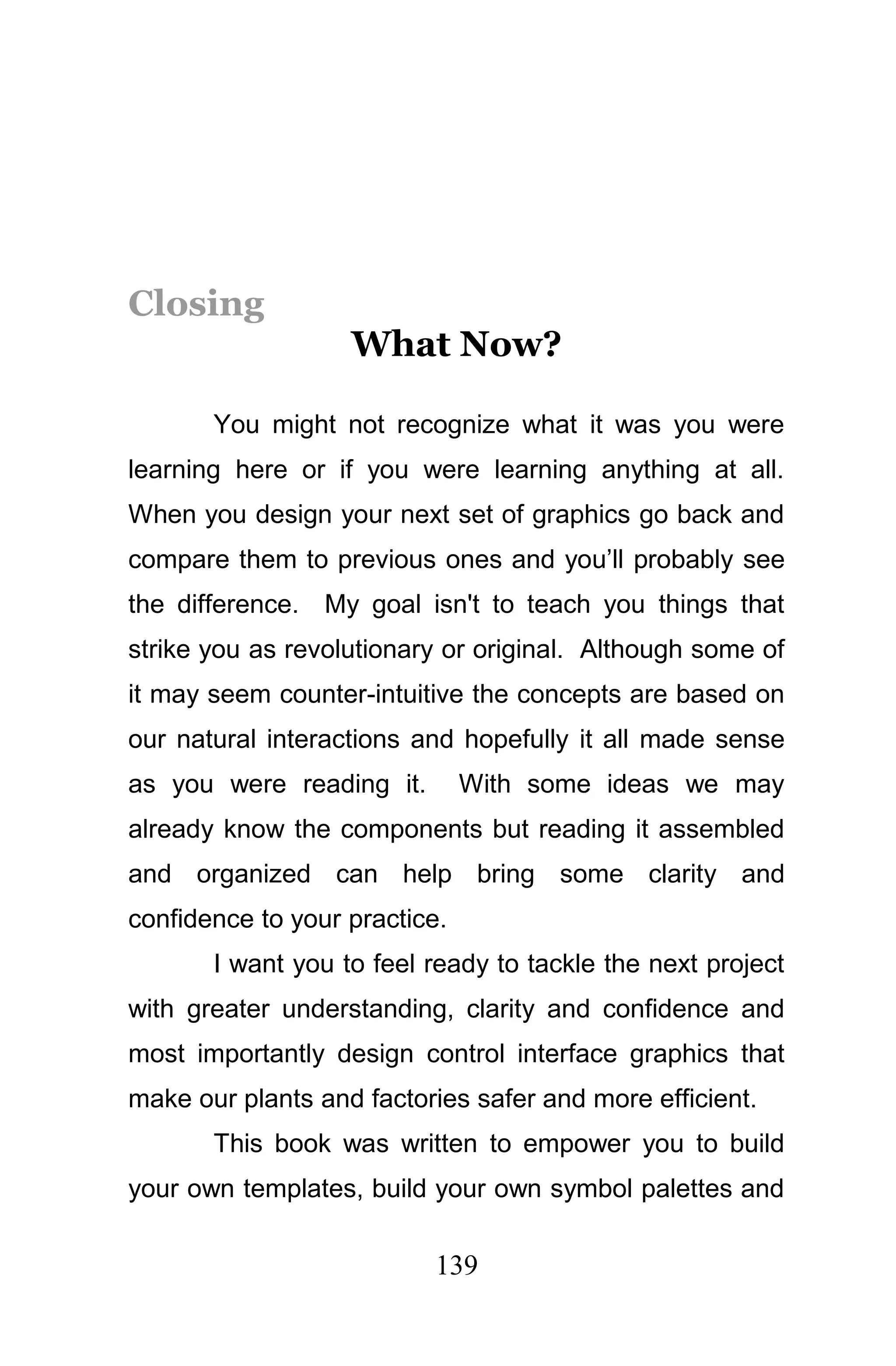 Closing
                   What Now?

       You might not recognize what it was you were
learning here or if you were learning anything at all.
When you design your next set of graphics go back and
compare them to previous ones and you’ll probably see
the difference. My goal isn't to teach you things that
strike you as revolutionary or original. Although some of
it may seem counter-intuitive the concepts are based on
our natural interactions and hopefully it all made sense
as you were reading it.        With some ideas we may
already know the components but reading it assembled
and organized can help bring some clarity and
confidence to your practice.
       I want you to feel ready to tackle the next project
with greater understanding, clarity and confidence and
most importantly design control interface graphics that
make our plants and factories safer and more efficient.
       This book was written to empower you to build
your own templates, build your own symbol palettes and

                          139
 