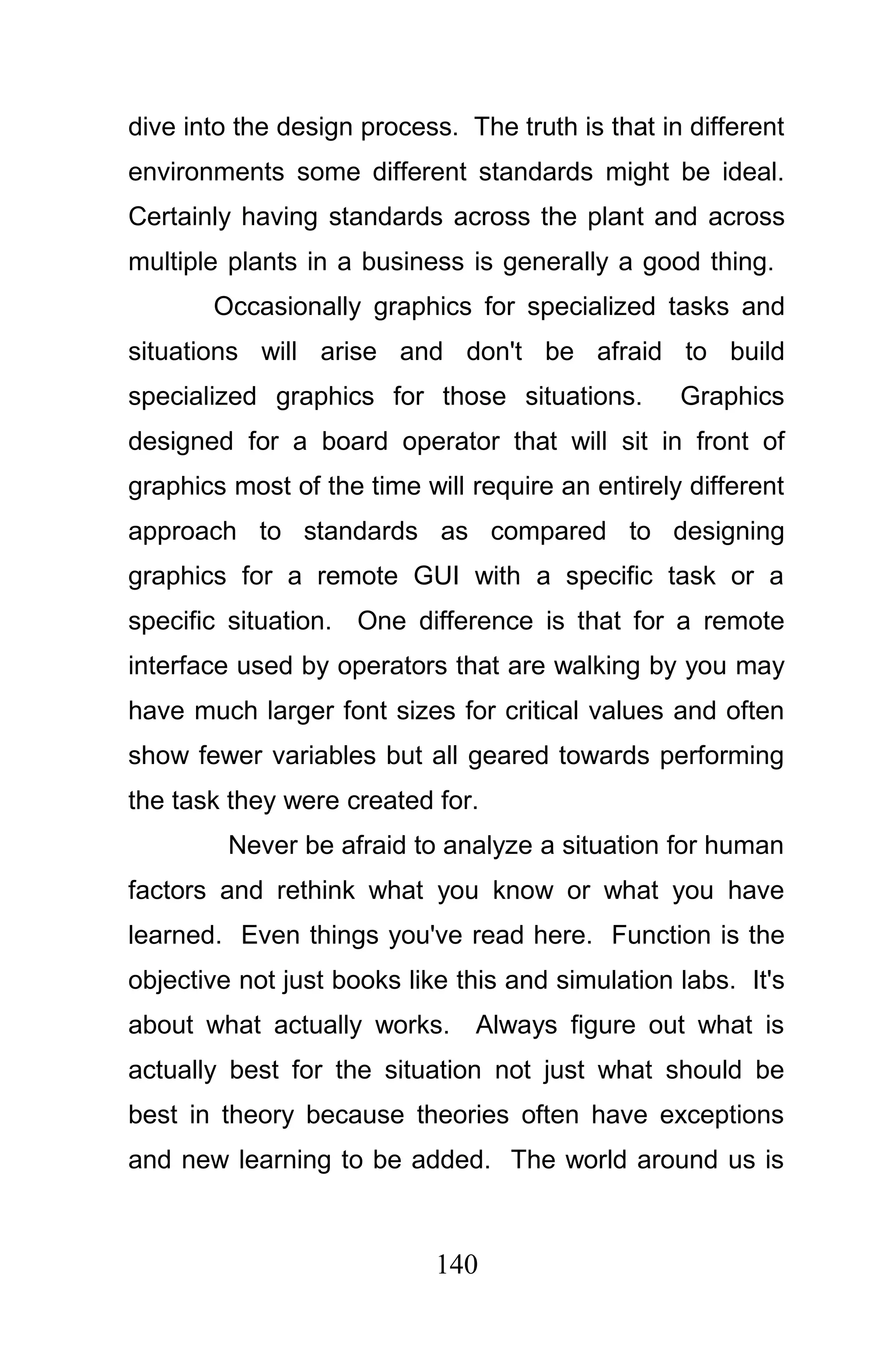 dive into the design process. The truth is that in different
environments some different standards might be ideal.
Certainly having standards across the plant and across
multiple plants in a business is generally a good thing.
       Occasionally graphics for specialized tasks and
situations will arise and don't be afraid to build
specialized graphics for those situations.        Graphics
designed for a board operator that will sit in front of
graphics most of the time will require an entirely different
approach to standards as compared to designing
graphics for a remote GUI with a specific task or a
specific situation. One difference is that for a remote
interface used by operators that are walking by you may
have much larger font sizes for critical values and often
show fewer variables but all geared towards performing
the task they were created for.
         Never be afraid to analyze a situation for human
factors and rethink what you know or what you have
learned. Even things you've read here. Function is the
objective not just books like this and simulation labs. It's
about what actually works. Always figure out what is
actually best for the situation not just what should be
best in theory because theories often have exceptions
and new learning to be added. The world around us is



                            140
 