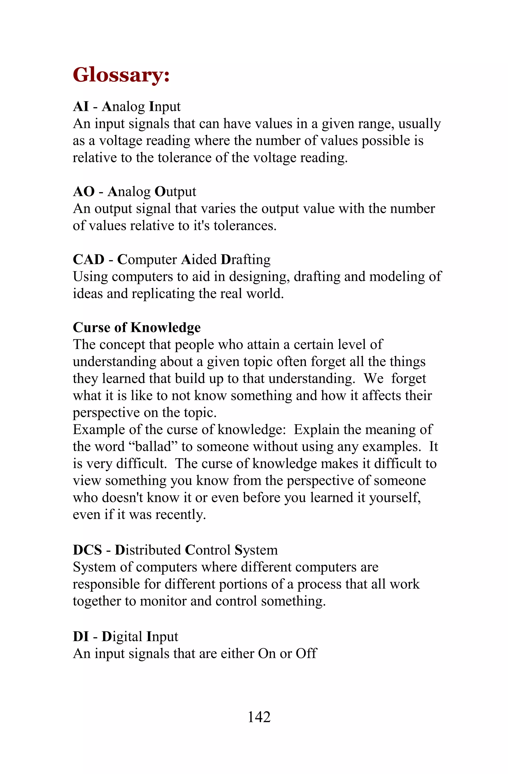 Glossary:
AI - Analog Input
An input signals that can have values in a given range, usually
as a voltage reading where the number of values possible is
relative to the tolerance of the voltage reading.

AO - Analog Output
An output signal that varies the output value with the number
of values relative to it's tolerances.

CAD - Computer Aided Drafting
Using computers to aid in designing, drafting and modeling of
ideas and replicating the real world.

Curse of Knowledge
The concept that people who attain a certain level of
understanding about a given topic often forget all the things
they learned that build up to that understanding. We forget
what it is like to not know something and how it affects their
perspective on the topic.
Example of the curse of knowledge: Explain the meaning of
the word “ballad” to someone without using any examples. It
is very difficult. The curse of knowledge makes it difficult to
view something you know from the perspective of someone
who doesn't know it or even before you learned it yourself,
even if it was recently.

DCS - Distributed Control System
System of computers where different computers are
responsible for different portions of a process that all work
together to monitor and control something.

DI - Digital Input
An input signals that are either On or Off



                              142
 