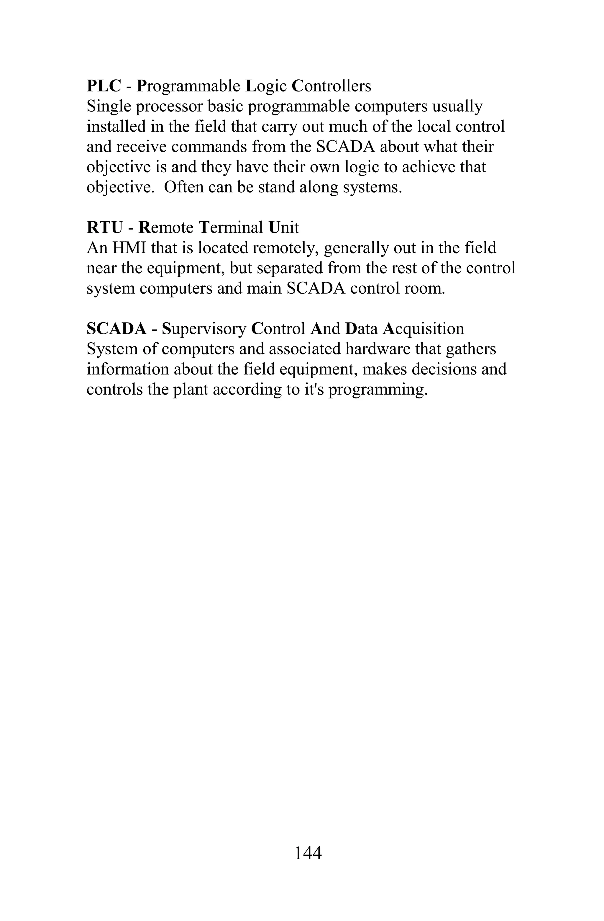 PLC - Programmable Logic Controllers
Single processor basic programmable computers usually
installed in the field that carry out much of the local control
and receive commands from the SCADA about what their
objective is and they have their own logic to achieve that
objective. Often can be stand along systems.

RTU - Remote Terminal Unit
An HMI that is located remotely, generally out in the field
near the equipment, but separated from the rest of the control
system computers and main SCADA control room.

SCADA - Supervisory Control And Data Acquisition
System of computers and associated hardware that gathers
information about the field equipment, makes decisions and
controls the plant according to it's programming.




                               144
 