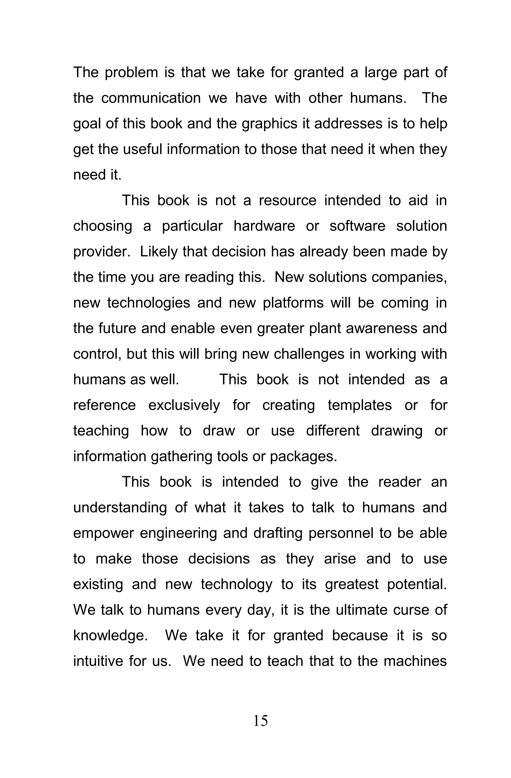 The problem is that we take for granted a large part of
the communication we have with other humans.          The
goal of this book and the graphics it addresses is to help
get the useful information to those that need it when they
need it.
       This book is not a resource intended to aid in
choosing a particular hardware or software solution
provider. Likely that decision has already been made by
the time you are reading this. New solutions companies,
new technologies and new platforms will be coming in
the future and enable even greater plant awareness and
control, but this will bring new challenges in working with
humans as well.        This book is not intended as a
reference exclusively for creating templates or for
teaching how to draw or use different drawing or
information gathering tools or packages.
       This book is intended to give the reader an
understanding of what it takes to talk to humans and
empower engineering and drafting personnel to be able
to make those decisions as they arise and to use
existing and new technology to its greatest potential.
We talk to humans every day, it is the ultimate curse of
knowledge.    We take it for granted because it is so
intuitive for us. We need to teach that to the machines



                            15
 