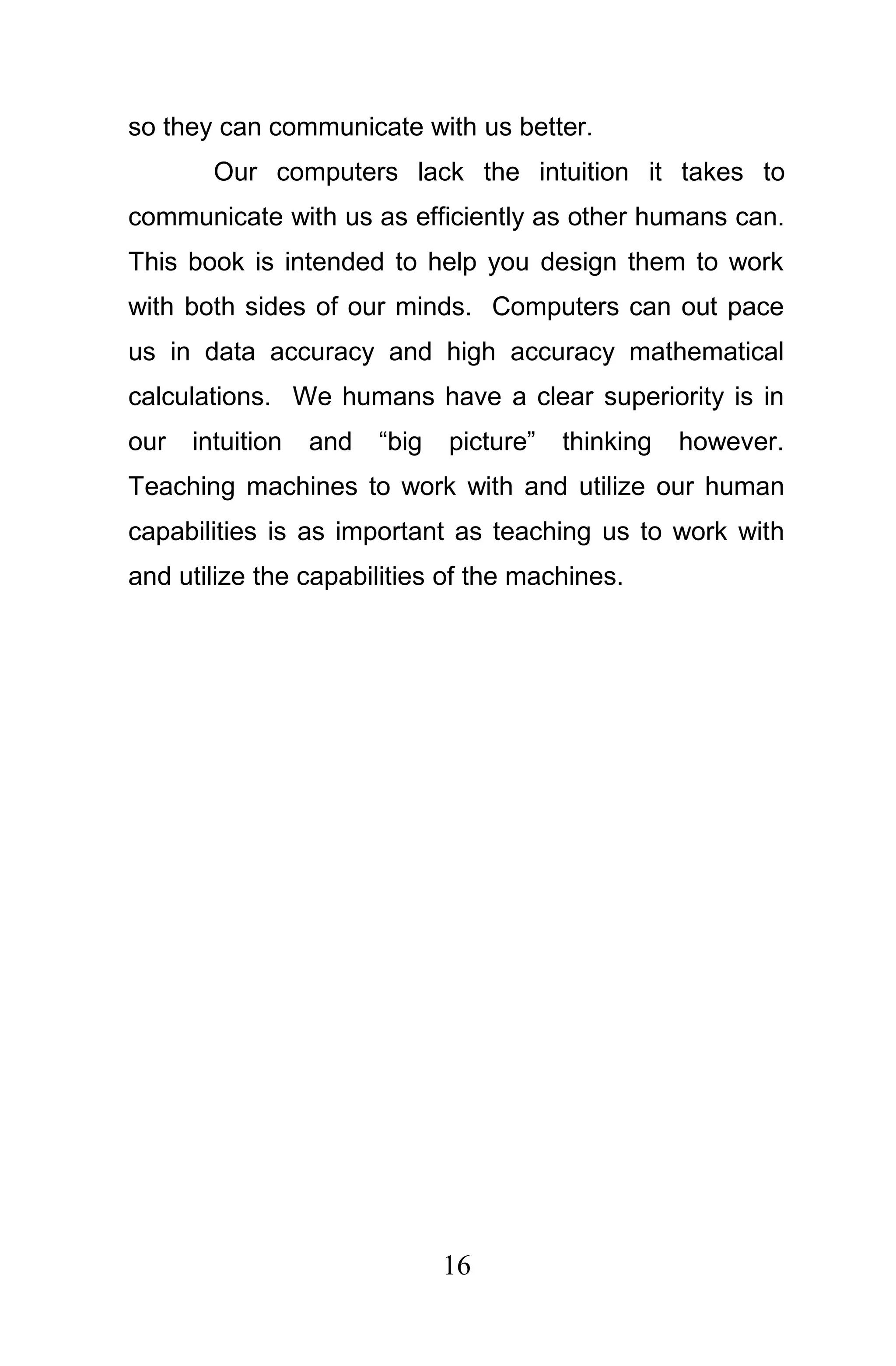 so they can communicate with us better.
        Our computers lack the intuition it takes to
communicate with us as efficiently as other humans can.
This book is intended to help you design them to work
with both sides of our minds. Computers can out pace
us in data accuracy and high accuracy mathematical
calculations. We humans have a clear superiority is in
our   intuition   and   “big   picture”   thinking   however.
Teaching machines to work with and utilize our human
capabilities is as important as teaching us to work with
and utilize the capabilities of the machines.




                               16
 
