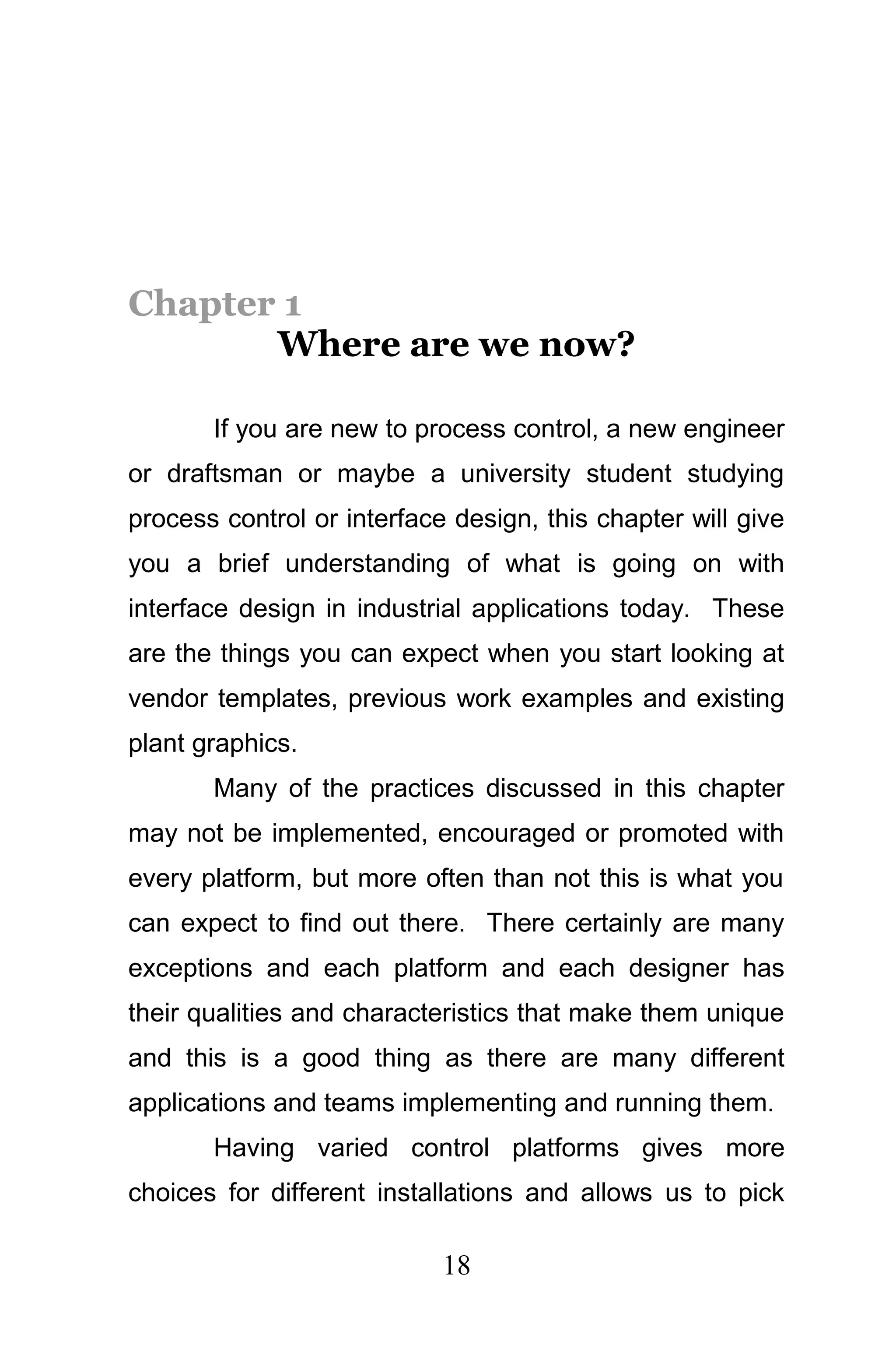 Chapter 1
       Where are we now?

       If you are new to process control, a new engineer
or draftsman or maybe a university student studying
process control or interface design, this chapter will give
you a brief understanding of what is going on with
interface design in industrial applications today. These
are the things you can expect when you start looking at
vendor templates, previous work examples and existing
plant graphics.
       Many of the practices discussed in this chapter
may not be implemented, encouraged or promoted with
every platform, but more often than not this is what you
can expect to find out there. There certainly are many
exceptions and each platform and each designer has
their qualities and characteristics that make them unique
and this is a good thing as there are many different
applications and teams implementing and running them.
       Having varied control platforms gives more
choices for different installations and allows us to pick

                            18
 